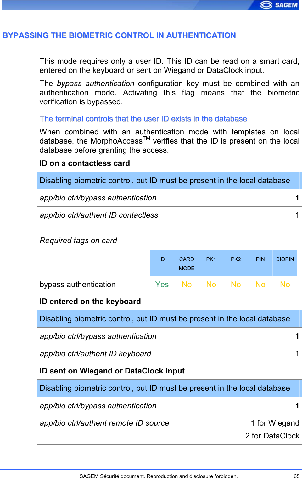    SAGEM Sécurité document. Reproduction and disclosure forbidden.  65  BBYYPPAASSSSIINNGG  TTHHEE  BBIIOOMMEETTRRIICC  CCOONNTTRROOLL  IINN  AAUUTTHHEENNTTIICCAATTIIOONN  This mode requires only a user ID. This ID can be read on a smart card, entered on the keyboard or sent on Wiegand or DataClock input. The  bypass  authentication  configuration  key  must  be  combined  with  an authentication  mode.  Activating  this  flag  means  that  the  biometric verification is bypassed.  TThhee  tteerrmmiinnaall  ccoonnttrroollss  tthhaatt  tthhee  uusseerr  IIDD  eexxiissttss  iinn  tthhee  ddaattaabbaassee  When  combined  with  an  authentication  mode  with  templates  on  local database, the MorphoAccessTM verifies that the ID is present on the local database before granting the access. ID on a contactless card Disabling biometric control, but ID must be present in the local database app/bio ctrl/bypass authentication  1 app/bio ctrl/authent ID contactless  1 Required tags on card  ID  CARD MODE PK1  PK2  PIN  BIOPIN bypass authentication    Yes No  No  No  No  No ID entered on the keyboard Disabling biometric control, but ID must be present in the local database app/bio ctrl/bypass authentication  1 app/bio ctrl/authent ID keyboard  1 ID sent on Wiegand or DataClock input Disabling biometric control, but ID must be present in the local database app/bio ctrl/bypass authentication  1 app/bio ctrl/authent remote ID source  1 for Wiegand 2 for DataClock 