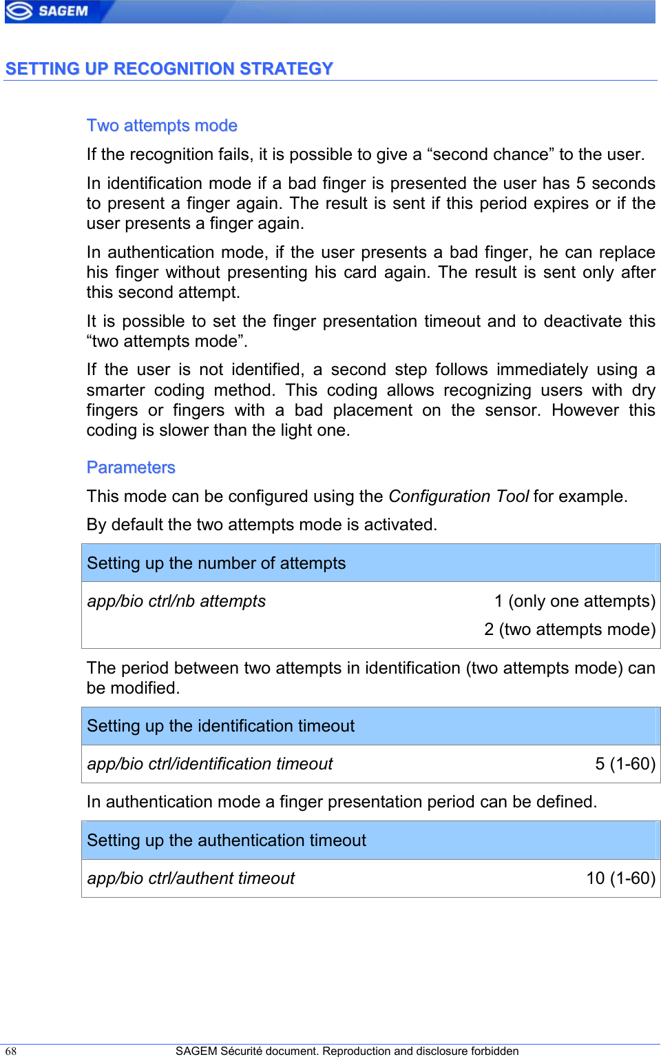  68  SAGEM Sécurité document. Reproduction and disclosure forbidden   SSEETTTTIINNGG  UUPP  RREECCOOGGNNIITTIIOONN  SSTTRRAATTEEGGYY  TTwwoo  aatttteemmppttss  mmooddee  If the recognition fails, it is possible to give a “second chance” to the user. In identification mode if a bad finger is presented the user has 5 seconds to present a finger again. The result is sent if this period expires or if the user presents a finger again. In authentication mode, if  the user presents a bad finger, he can replace his  finger  without  presenting  his  card  again.  The  result  is  sent  only  after this second attempt. It is  possible  to set  the finger  presentation  timeout and  to deactivate this “two attempts mode”. If  the  user  is  not  identified,  a  second  step  follows  immediately  using  a smarter  coding  method.  This  coding  allows  recognizing  users  with  dry fingers  or  fingers  with  a  bad  placement  on  the  sensor.  However  this coding is slower than the light one. PPaarraammeetteerrss  This mode can be configured using the Configuration Tool for example. By default the two attempts mode is activated. Setting up the number of attempts app/bio ctrl/nb attempts  1 (only one attempts) 2 (two attempts mode) The period between two attempts in identification (two attempts mode) can be modified. Setting up the identification timeout app/bio ctrl/identification timeout  5 (1-60) In authentication mode a finger presentation period can be defined. Setting up the authentication timeout app/bio ctrl/authent timeout  10 (1-60)  