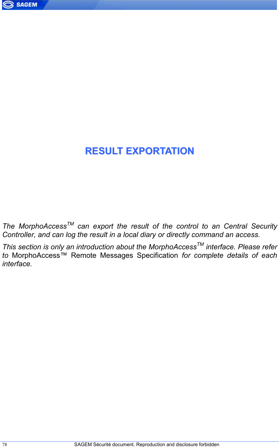  78  SAGEM Sécurité document. Reproduction and disclosure forbidden   RREESSUULLTT  EEXXPPOORRTTAATTIIOONN  The  MorphoAccessTM  can  export  the  result  of  the  control  to  an  Central  Security Controller, and can log the result in a local diary or directly command an access. This section is only an introduction about the MorphoAccessTM interface. Please refer to  MorphoAccess™  Remote  Messages  Specification  for  complete  details  of  each interface. 