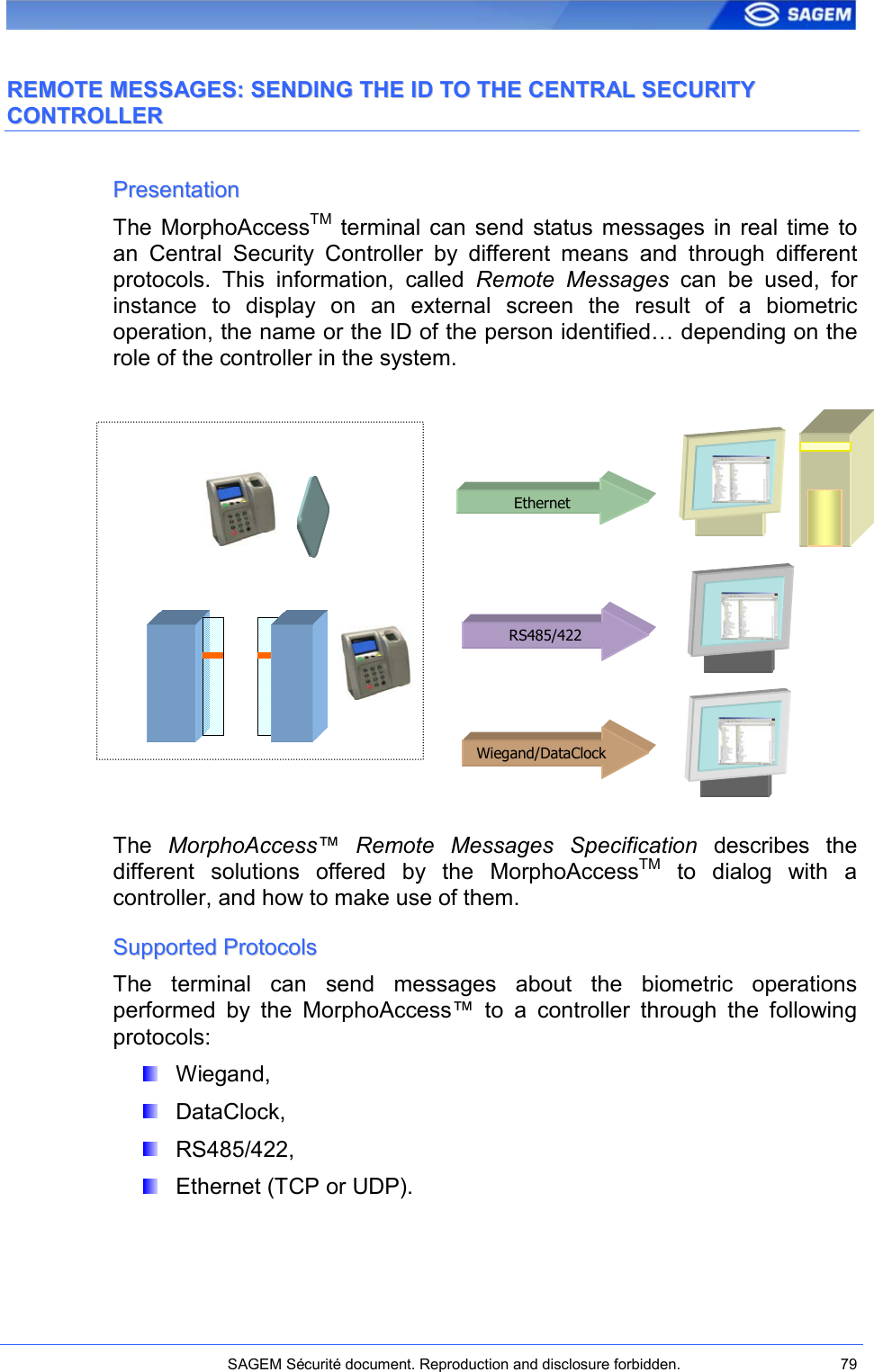    SAGEM Sécurité document. Reproduction and disclosure forbidden.  79  RREEMMOOTTEE  MMEESSSSAAGGEESS::  SSEENNDDIINNGG  TTHHEE  IIDD  TTOO  TTHHEE  CCEENNTTRRAALL  SSEECCUURRIITTYY  CCOONNTTRROOLLLLEERR  PPrreesseennttaattiioonn  The  MorphoAccessTM  terminal  can  send  status messages  in  real  time  to an  Central  Security  Controller  by  different  means  and  through  different protocols.  This  information,  called  Remote  Messages  can  be  used,  for instance  to  display  on  an  external  screen  the  result  of  a  biometric operation, the name or the ID of the person identified… depending on the role of the controller in the system.             The  MorphoAccess™  Remote  Messages  Specification  describes  the different  solutions  offered  by  the  MorphoAccessTM  to  dialog  with  a controller, and how to make use of them. SSuuppppoorrtteedd  PPrroottooccoollss  The  terminal  can  send  messages  about  the  biometric  operations performed  by  the  MorphoAccess™  to  a  controller  through  the  following protocols:   Wiegand,   DataClock,   RS485/422,   Ethernet (TCP or UDP). Ethernet RS485/422 Wiegand/DataClock 