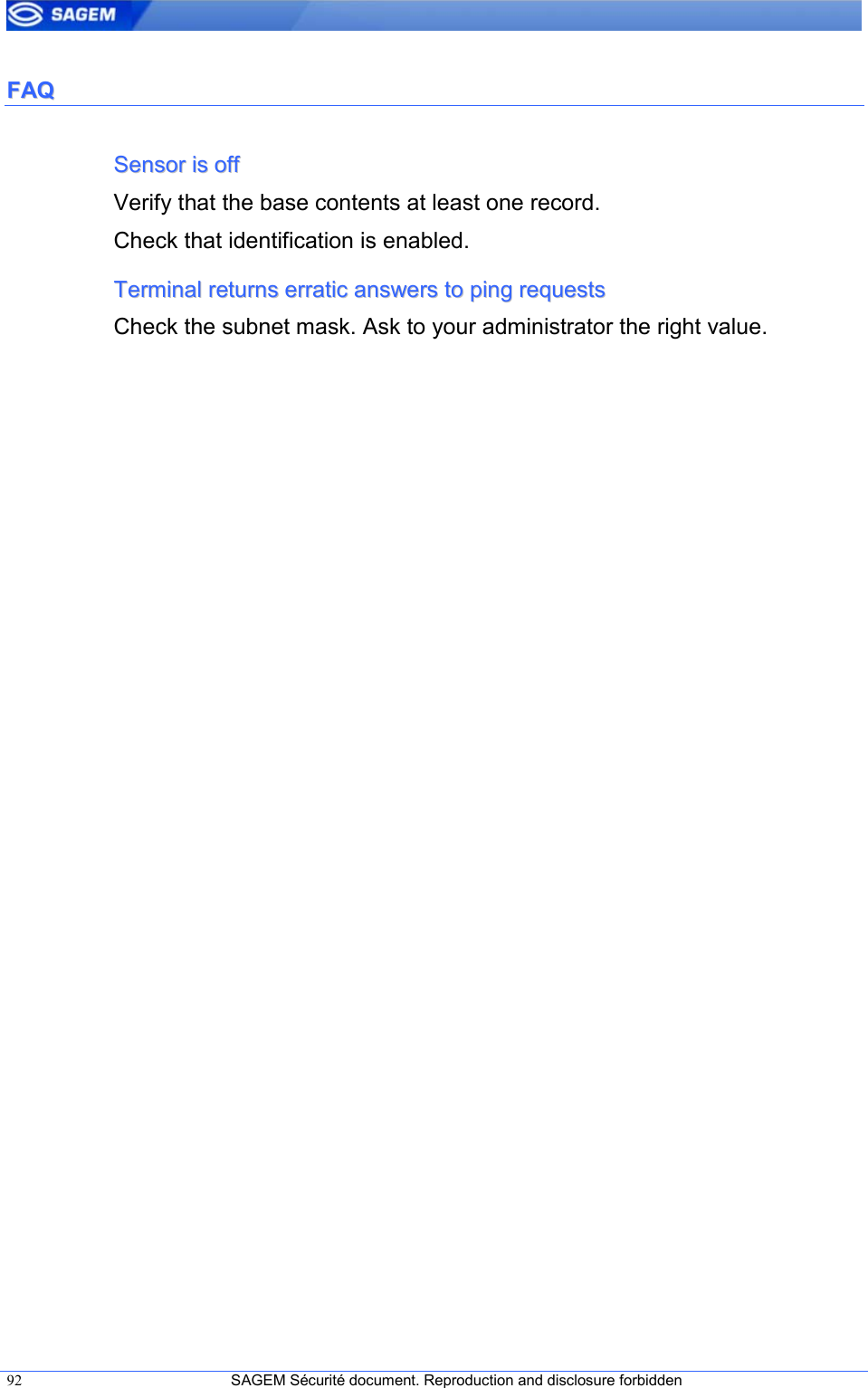  92  SAGEM Sécurité document. Reproduction and disclosure forbidden   FFAAQQ  SSeennssoorr  iiss  ooffff  Verify that the base contents at least one record. Check that identification is enabled. TTeerrmmiinnaall  rreettuurrnnss  eerrrraattiicc  aannsswweerrss  ttoo  ppiinngg  rreeqquueessttss  Check the subnet mask. Ask to your administrator the right value. 