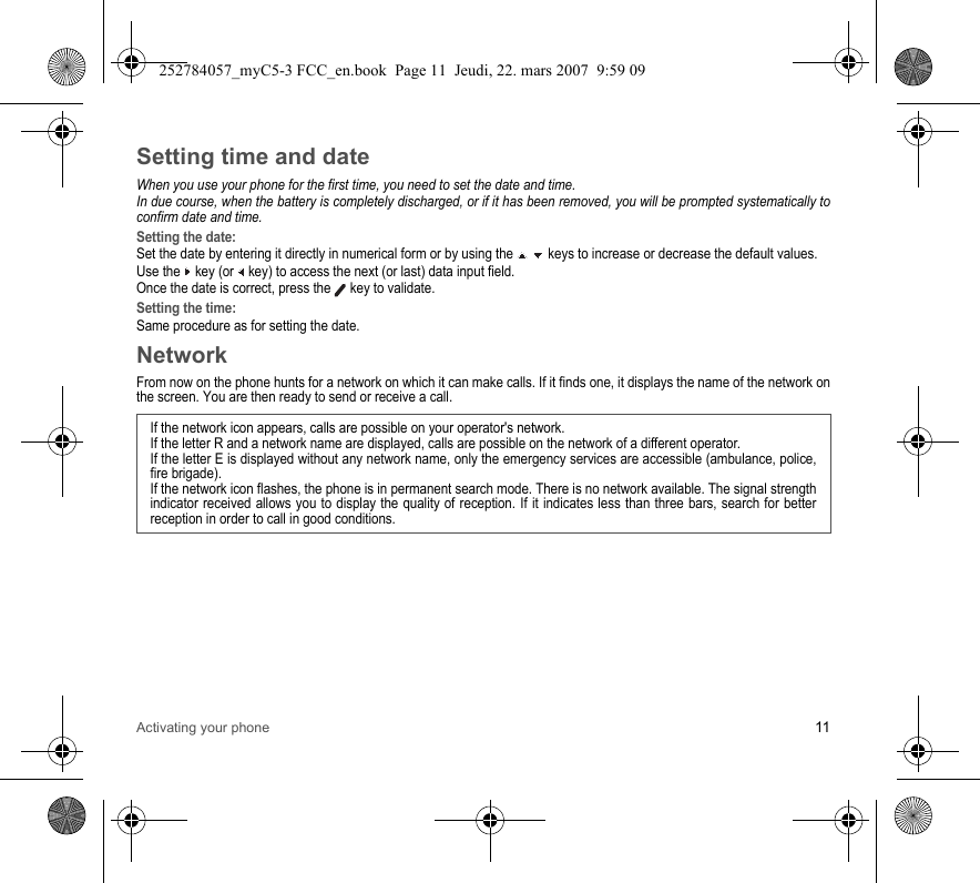 Activating your phone 11Setting time and dateWhen you use your phone for the first time, you need to set the date and time.In due course, when the battery is completely discharged, or if it has been removed, you will be prompted systematically to confirm date and time.Setting the date:Set the date by entering it directly in numerical form or by using the   keys to increase or decrease the default values.Use the   key (or   key) to access the next (or last) data input field.Once the date is correct, press the   key to validate.Setting the time:Same procedure as for setting the date.NetworkFrom now on the phone hunts for a network on which it can make calls. If it finds one, it displays the name of the network on the screen. You are then ready to send or receive a call. If the network icon appears, calls are possible on your operator&apos;s network.If the letter R and a network name are displayed, calls are possible on the network of a different operator. If the letter E is displayed without any network name, only the emergency services are accessible (ambulance, police, fire brigade).If the network icon flashes, the phone is in permanent search mode. There is no network available. The signal strength indicator received allows you to display the quality of reception. If it indicates less than three bars, search for better reception in order to call in good conditions.252784057_myC5-3 FCC_en.book  Page 11  Jeudi, 22. mars 2007  9:59 09