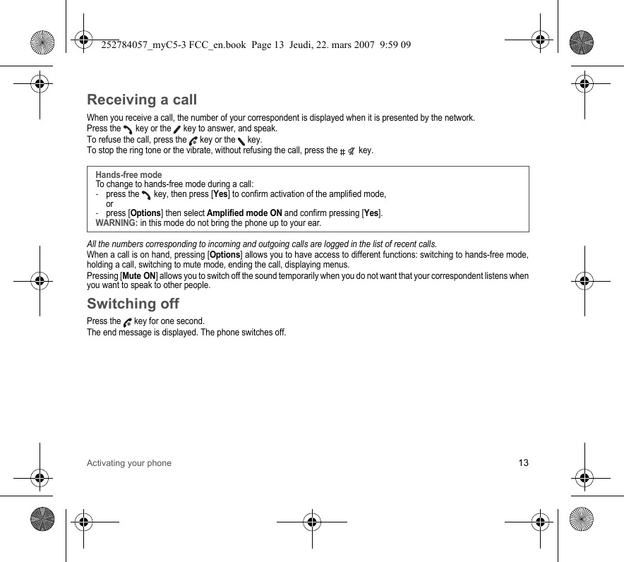 Activating your phone 13Receiving a callWhen you receive a call, the number of your correspondent is displayed when it is presented by the network.Press the   key or the   key to answer, and speak.To refuse the call, press the   key or the   key.To stop the ring tone or the vibrate, without refusing the call, press the   key.All the numbers corresponding to incoming and outgoing calls are logged in the list of recent calls.When a call is on hand, pressing [Options] allows you to have access to different functions: switching to hands-free mode, holding a call, switching to mute mode, ending the call, displaying menus.Pressing [Mute ON] allows you to switch off the sound temporarily when you do not want that your correspondent listens when you want to speak to other people.Switching offPress the   key for one second.The end message is displayed. The phone switches off. Hands-free modeTo change to hands-free mode during a call:-press the   key, then press [Yes] to confirm activation of the amplified mode, or-press [Options] then select Amplified mode ON and confirm pressing [Yes].WARNING: in this mode do not bring the phone up to your ear.252784057_myC5-3 FCC_en.book  Page 13  Jeudi, 22. mars 2007  9:59 09