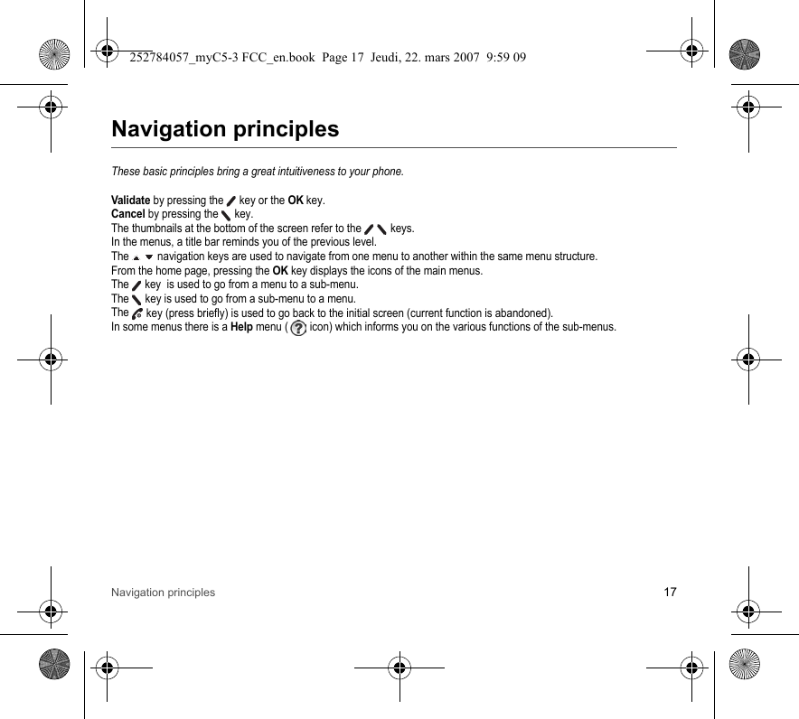 Navigation principles 17Navigation principlesThese basic principles bring a great intuitiveness to your phone.Validate by pressing the  key or the OK key.Cancel by pressing the   key.The thumbnails at the bottom of the screen refer to the    keys.In the menus, a title bar reminds you of the previous level.The   navigation keys are used to navigate from one menu to another within the same menu structure.From the home page, pressing the OK key displays the icons of the main menus.The  key  is used to go from a menu to a sub-menu.The   key is used to go from a sub-menu to a menu.The  key (press briefly) is used to go back to the initial screen (current function is abandoned).In some menus there is a Help menu (  icon) which informs you on the various functions of the sub-menus.252784057_myC5-3 FCC_en.book  Page 17  Jeudi, 22. mars 2007  9:59 09