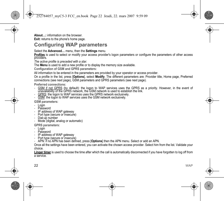 22 WAPAbout…: information on the browser.Exit: returns to the phone&apos;s home page. Configuring WAP parametersSelect the Advanced… menu, then the Settings menu.Profiles is used to select or modify your access provider&apos;s logon parameters or configure the parameters of other access providers.The active profile is preceded with a star.The Menu is used to add a new profile or to display the memory size available.Configuration of GSM and GPRS parameters:All information to be entered in the parameters are provided by your operator or access provider.On a profile in the list, press [Options], select Modify. The different parameters are: Provider title, Home page, Preferred connections (see next page), GSM parameters and GPRS parameters (see next page).Preferred connections:-GSM if not GPRS (by default): the logon to WAP services uses the GPRS as a priority. However, in the event of unavailability of the GPRS network, the GSM network is used to establish the link. -GPRS: the logon to WAP services uses the GPRS network exclusively.-GSM: the logon to WAP services uses the GSM network exclusively.GSM parameters:-Login-Password-IP address of WAP gateway-Port type (secure or insecure)-Dial-up number-Mode (digital, analog or automatic)GPRS parameters:-Login-Password-IP address of WAP gateway-Port type (secure or insecure)-APN: if no APN has been defined, press [Options] then the APN menu. Select or add an APN.Once all the settings have been entered, you can activate the chosen access provider. Select him from the list. Validate your choice.Linger timer is used to choose the time after which the call is automatically disconnected if you have forgotten to log off from a service.252784057_myC5-3 FCC_en.book  Page 22  Jeudi, 22. mars 2007  9:59 09