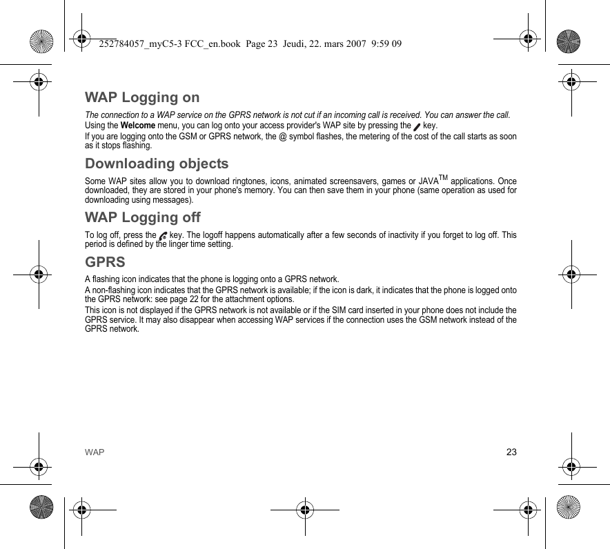 WAP 23WAP Logging onThe connection to a WAP service on the GPRS network is not cut if an incoming call is received. You can answer the call.Using the Welcome menu, you can log onto your access provider&apos;s WAP site by pressing the  key.If you are logging onto the GSM or GPRS network, the @ symbol flashes, the metering of the cost of the call starts as soon as it stops flashing.Downloading objectsSome WAP sites allow you to download ringtones, icons, animated screensavers, games or JAVATM applications. Once downloaded, they are stored in your phone&apos;s memory. You can then save them in your phone (same operation as used for downloading using messages).WAP Logging offTo log off, press the  key. The logoff happens automatically after a few seconds of inactivity if you forget to log off. This period is defined by the linger time setting.GPRSA flashing icon indicates that the phone is logging onto a GPRS network. A non-flashing icon indicates that the GPRS network is available; if the icon is dark, it indicates that the phone is logged onto the GPRS network: see page 22 for the attachment options.This icon is not displayed if the GPRS network is not available or if the SIM card inserted in your phone does not include the GPRS service. It may also disappear when accessing WAP services if the connection uses the GSM network instead of the GPRS network.252784057_myC5-3 FCC_en.book  Page 23  Jeudi, 22. mars 2007  9:59 09