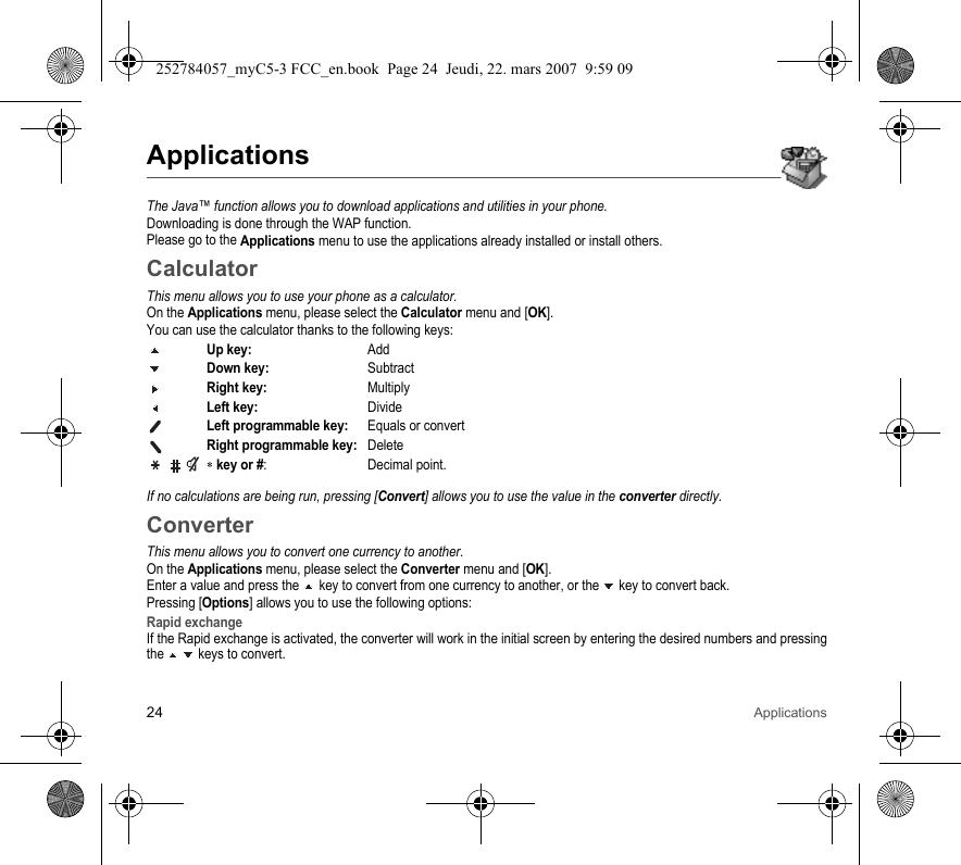 24 ApplicationsApplicationsThe Java™ function allows you to download applications and utilities in your phone.Downloading is done through the WAP function.Please go to the Applications menu to use the applications already installed or install others.CalculatorThis menu allows you to use your phone as a calculator.On the Applications menu, please select the Calculator menu and [OK].You can use the calculator thanks to the following keys:Up key:AddDown key:SubtractRight key:MultiplyLeft key:DivideLeft programmable key:Equals or convertRight programmable key:Delete ∗ key or #: Decimal point.If no calculations are being run, pressing [Convert] allows you to use the value in the converter directly.ConverterThis menu allows you to convert one currency to another.On the Applications menu, please select the Converter menu and [OK].Enter a value and press the   key to convert from one currency to another, or the   key to convert back.Pressing [Options] allows you to use the following options:Rapid exchangeIf the Rapid exchange is activated, the converter will work in the initial screen by entering the desired numbers and pressing the   keys to convert.252784057_myC5-3 FCC_en.book  Page 24  Jeudi, 22. mars 2007  9:59 09