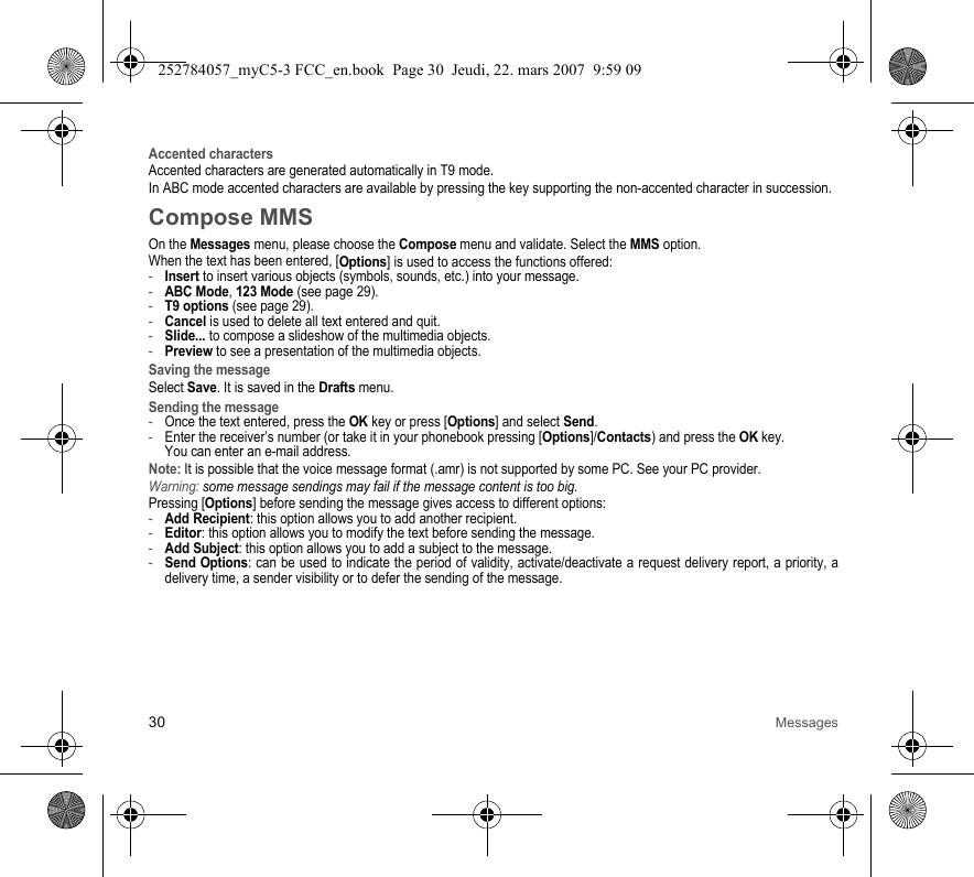 30 MessagesAccented charactersAccented characters are generated automatically in T9 mode.In ABC mode accented characters are available by pressing the key supporting the non-accented character in succession.Compose MMSOn the Messages menu, please choose the Compose menu and validate. Select the MMS option.When the text has been entered, [Options] is used to access the functions offered:-Insert to insert various objects (symbols, sounds, etc.) into your message.-ABC Mode, 123 Mode (see page 29).-T9 options (see page 29).-Cancel is used to delete all text entered and quit.-Slide... to compose a slideshow of the multimedia objects.-Preview to see a presentation of the multimedia objects.Saving the messageSelect Save. It is saved in the Drafts menu.Sending the message-Once the text entered, press the OK key or press [Options] and select Send.-Enter the receiver’s number (or take it in your phonebook pressing [Options]/Contacts) and press the OK key. You can enter an e-mail address.Note: It is possible that the voice message format (.amr) is not supported by some PC. See your PC provider.Warning: some message sendings may fail if the message content is too big.Pressing [Options] before sending the message gives access to different options:-Add Recipient: this option allows you to add another recipient.-Editor: this option allows you to modify the text before sending the message.-Add Subject: this option allows you to add a subject to the message.-Send Options: can be used to indicate the period of validity, activate/deactivate a request delivery report, a priority, a delivery time, a sender visibility or to defer the sending of the message.252784057_myC5-3 FCC_en.book  Page 30  Jeudi, 22. mars 2007  9:59 09