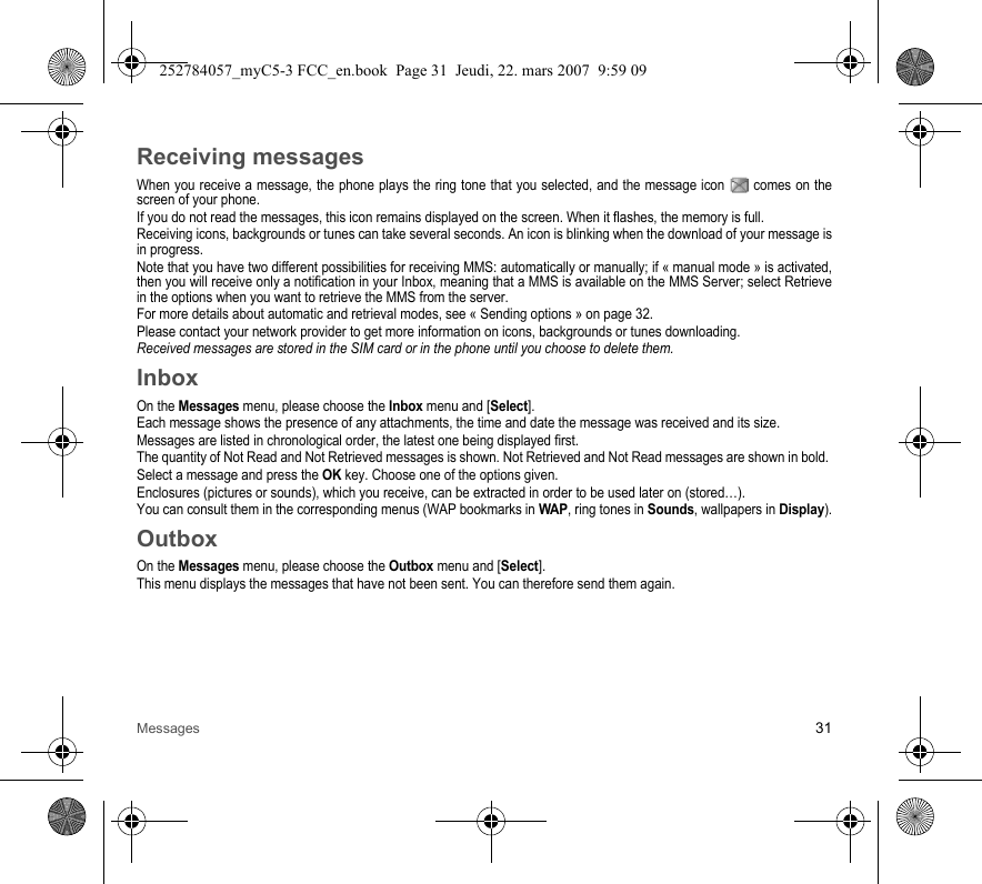 Messages 31Receiving messagesWhen you receive a message, the phone plays the ring tone that you selected, and the message icon   comes on the screen of your phone.If you do not read the messages, this icon remains displayed on the screen. When it flashes, the memory is full.Receiving icons, backgrounds or tunes can take several seconds. An icon is blinking when the download of your message is in progress.Note that you have two different possibilities for receiving MMS: automatically or manually; if « manual mode » is activated, then you will receive only a notification in your Inbox, meaning that a MMS is available on the MMS Server; select Retrieve in the options when you want to retrieve the MMS from the server.For more details about automatic and retrieval modes, see « Sending options » on page 32.Please contact your network provider to get more information on icons, backgrounds or tunes downloading.Received messages are stored in the SIM card or in the phone until you choose to delete them.InboxOn the Messages menu, please choose the Inbox menu and [Select].Each message shows the presence of any attachments, the time and date the message was received and its size.Messages are listed in chronological order, the latest one being displayed first.The quantity of Not Read and Not Retrieved messages is shown. Not Retrieved and Not Read messages are shown in bold. Select a message and press the OK key. Choose one of the options given.Enclosures (pictures or sounds), which you receive, can be extracted in order to be used later on (stored…). You can consult them in the corresponding menus (WAP bookmarks in WAP, ring tones in Sounds, wallpapers in Display).OutboxOn the Messages menu, please choose the Outbox menu and [Select].This menu displays the messages that have not been sent. You can therefore send them again.252784057_myC5-3 FCC_en.book  Page 31  Jeudi, 22. mars 2007  9:59 09