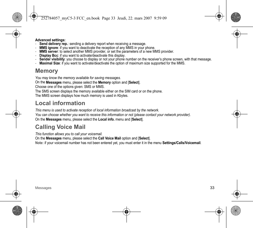 Messages 33Advanced settings:-Send delivery rep.: sending a delivery report when receiving a message.-MMS ignore: if you want to deactivate the reception of any MMS in your phone.-MMS server: to select another MMS provider, or set the parameters of a new MMS provider.-Display Bcc: if you want to activate/deactivate this display.-Sender visibility: you choose to display or not your phone number on the receiver’s phone screen, with that message.-Maximal Size: if you want to activate/deactivate the option of maximum size supported for the MMS.MemoryYou may know the memory available for saving messages.On the Messages menu, please select the Memory option and [Select].Choose one of the options given: SMS or MMS.The SMS screen displays the memory available either on the SIM card or on the phone.The MMS screen displays how much memory is used in Kbytes.Local informationThis menu is used to activate reception of local information broadcast by the network.You can choose whether you want to receive this information or not (please contact your network provider).On the Messages menu, please select the Local info. menu and [Select].Calling Voice MailThis function allows you to call your voicemail.On the Messages menu, please select the Call Voice Mail option and [Select].Note: if your voicemail number has not been entered yet, you must enter it in the menu Settings/Calls/Voicemail.252784057_myC5-3 FCC_en.book  Page 33  Jeudi, 22. mars 2007  9:59 09