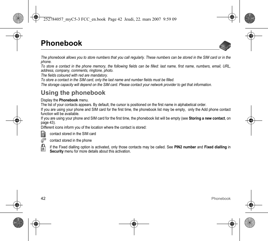 42 PhonebookPhonebookThe phonebook allows you to store numbers that you call regularly. These numbers can be stored in the SIM card or in the phone.To store a contact in the phone memory, the following fields can be filled: last name, first name, numbers, email, URL, address, company, comments, ringtone, photo.The fields coloured with red are mandatory.To store a contact in the SIM card, only the last name and number fields must be filled.The storage capacity will depend on the SIM card. Please contact your network provider to get that information.Using the phonebookDisplay the Phonebook menu.The list of your contacts appears. By default, the cursor is positioned on the first name in alphabetical order.If you are using your phone and SIM card for the first time, the phonebook list may be empty,  only the Add phone contact function will be available.If you are using your phone and SIM card for the first time, the phonebook list will be empty (see Storing a new contact, on page 43).Different icons inform you of the location where the contact is stored:contact stored in the SIM cardcontact stored in the phoneif the Fixed dialling option is activated, only those contacts may be called. See PIN2 number and Fixed dialling in Security menu for more details about this activation.252784057_myC5-3 FCC_en.book  Page 42  Jeudi, 22. mars 2007  9:59 09