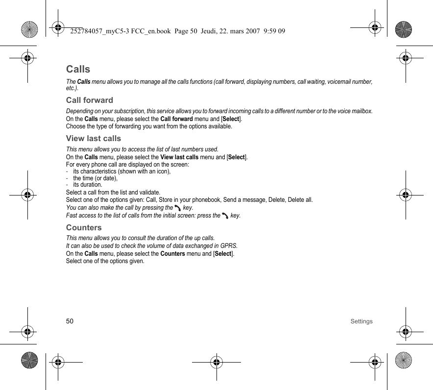 50 SettingsCallsThe Calls menu allows you to manage all the calls functions (call forward, displaying numbers, call waiting, voicemail number, etc.).Call forwardDepending on your subscription, this service allows you to forward incoming calls to a different number or to the voice mailbox.On the Calls menu, please select the Call forward menu and [Select].Choose the type of forwarding you want from the options available.View last callsThis menu allows you to access the list of last numbers used.On the Calls menu, please select the View last calls menu and [Select].For every phone call are displayed on the screen:-its characteristics (shown with an icon),-the time (or date),-its duration.Select a call from the list and validate.Select one of the options given: Call, Store in your phonebook, Send a message, Delete, Delete all.You can also make the call by pressing the   key.Fast access to the list of calls from the initial screen: press the   key.CountersThis menu allows you to consult the duration of the up calls.It can also be used to check the volume of data exchanged in GPRS.On the Calls menu, please select the Counters menu and [Select].Select one of the options given.252784057_myC5-3 FCC_en.book  Page 50  Jeudi, 22. mars 2007  9:59 09