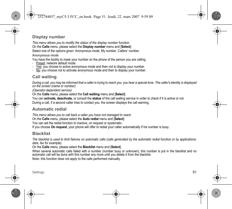 Settings 51Display numberThis menu allows you to modify the status of the display number function.On the Calls menu, please select the Display number menu and [Select].Select one of the options given: Anonymous mode, My number, Callers’ number.Anonymous modeYou have the facility to mask your number on the phone of the person you are calling.-Preset: network default mode.-Yes: you choose to active anonymous mode and then not to display your number.-No: you choose not to activate anonymous mode and then to display your number.Call waitingDuring a call, you may be informed that a caller is trying to reach you: you hear a special tone. The caller&apos;s identity is displayed on the screen (name or number).(Operator-dependent service) On the Calls menu, please select the Call waiting menu and [Select].You can activate, deactivate, or consult the status of the call waiting service in order to check if it is active or not. During a call, if a second caller tries to contact you, the screen displays the call warning. Automatic redialThis menu allows you to call back a caller you have not managed to reach.On the Calls menu, please select the Auto redial menu and [Select].You can set the redial function to inactive, on request or systematic.If you choose On request, your phone will offer to redial your caller automatically if his number is busy.BlacklistThe blacklist is used to limit failures on automatic calls (calls generated by the automatic redial function or by applications: data, fax for example).On the Calls menu, please select the Blacklist menu and [Select].When several automatic calls failed with a number (number busy or unknown), this number is put in the blacklist and no automatic call will be done with this number any more until you delete it from the blacklist.Note: this function does not apply to the calls performed manually.252784057_myC5-3 FCC_en.book  Page 51  Jeudi, 22. mars 2007  9:59 09