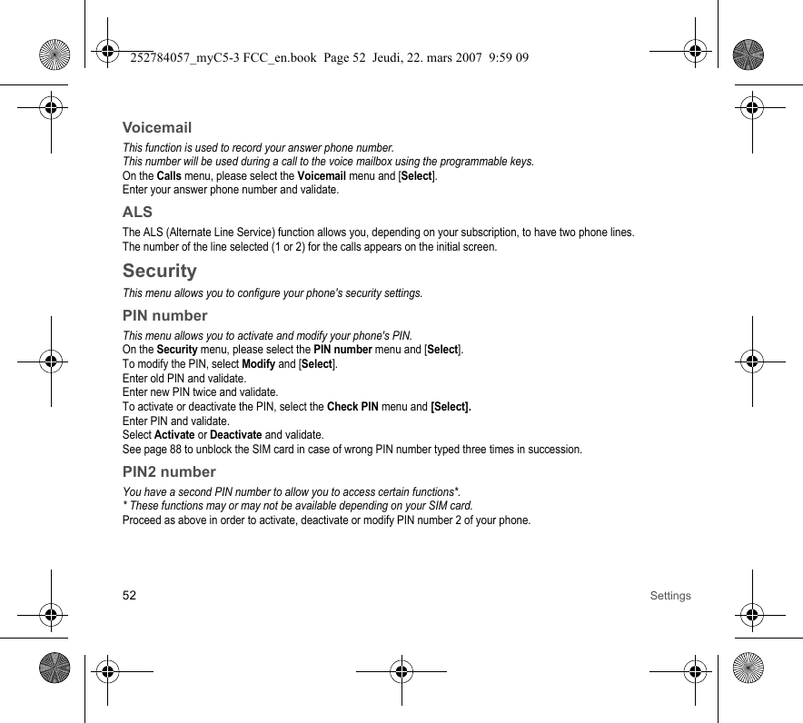 52 SettingsVoicemailThis function is used to record your answer phone number.This number will be used during a call to the voice mailbox using the programmable keys.On the Calls menu, please select the Voicemail menu and [Select].Enter your answer phone number and validate.ALSThe ALS (Alternate Line Service) function allows you, depending on your subscription, to have two phone lines.The number of the line selected (1 or 2) for the calls appears on the initial screen.SecurityThis menu allows you to configure your phone&apos;s security settings.PIN numberThis menu allows you to activate and modify your phone&apos;s PIN.On the Security menu, please select the PIN number menu and [Select].To modify the PIN, select Modify and [Select].Enter old PIN and validate.Enter new PIN twice and validate.To activate or deactivate the PIN, select the Check PIN menu and [Select].Enter PIN and validate. Select Activate or Deactivate and validate.See page 88 to unblock the SIM card in case of wrong PIN number typed three times in succession.PIN2 numberYou have a second PIN number to allow you to access certain functions*.* These functions may or may not be available depending on your SIM card.Proceed as above in order to activate, deactivate or modify PIN number 2 of your phone.252784057_myC5-3 FCC_en.book  Page 52  Jeudi, 22. mars 2007  9:59 09