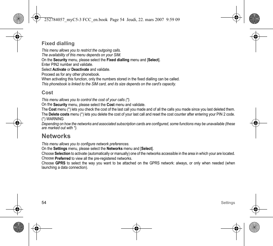 54 SettingsFixed diallingThis menu allows you to restrict the outgoing calls.The availability of this menu depends on your SIM.On the Security menu, please select the Fixed dialling menu and [Select].Enter PIN2 number and validate.Select Activate or Deactivate and validate.Proceed as for any other phonebook.When activating this function, only the numbers stored in the fixed dialling can be called.This phonebook is linked to the SIM card, and its size depends on the card&apos;s capacity.CostThis menu allows you to control the cost of your calls (*).On the Security menu, please select the Cost menu and validate.The Cost menu (*) lets you check the cost of the last call you made and of all the calls you made since you last deleted them.The Delete costs menu (*) lets you delete the cost of your last call and reset the cost counter after entering your PIN 2 code.(*) WARNINGDepending on how the networks and associated subscription cards are configured, some functions may be unavailable (these are marked out with *).NetworksThis menu allows you to configure network preferences.On the Settings menu, please select the Networks menu and [Select].Choose Selection to activate (automatically or manually) one of the networks accessible in the area in which your are located.Choose Preferred to view all the pre-registered networks.Choose GPRS to select the way you want to be attached on the GPRS network: always, or only when needed (when launching a data connection).252784057_myC5-3 FCC_en.book  Page 54  Jeudi, 22. mars 2007  9:59 09