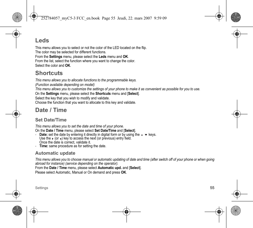 Settings 55LedsThis menu allows you to select or not the color of the LED located on the flip.The color may be selected for different functions.From the Settings menu, please select the Leds menu and OK.From the list, select the function where you want to change the color.Select the color and OK.ShortcutsThis menu allows you to allocate functions to the programmable keys.(Function available depending on model)This menu allows you to customize the settings of your phone to make it as convenient as possible for you to use.On the Settings menu, please select the Shortcuts menu and [Select].Select the key that you wish to modify and validate.Choose the function that you want to allocate to this key and validate.Date / TimeSet Date/TimeThis menu allows you to set the date and time of your phone.On the Date / Time menu, please select Set Date/Time and [Select].-Date: set the date by entering it directly in digital form or by using the   keys. Use the   (or  ) key to access the next (or previous) entry field. Once the date is correct, validate it.-Time: same procedure as for setting the date. Automatic updateThis menu allows you to choose manual or automatic updating of date and time (after switch off of your phone or when going abroad for instance) (service depending on the operator).From the Date / Time menu, please select Automatic upd. and [Select].Please select Automatic, Manual or On demand and press OK.252784057_myC5-3 FCC_en.book  Page 55  Jeudi, 22. mars 2007  9:59 09