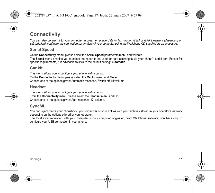 Settings 57ConnectivityYou can also connect it to your computer in order to receive data or fax through GSM or GPRS network (depending on subscription): configure the connection parameters of your computer using the Wellphone CD supplied as an accessory.Serial SpeedOn the Connectivity menu, please select the Serial Speed parameters menu and validate.The Speed menu enables you to select the speed to be used for data exchanges via your phone&apos;s serial port. Except for specific requirements, it is advisable to stick to the default setting: Automatic.Car kitThis menu allows you to configure your phone with a car kit.On the Connectivity menu, please select the Car kit menu and [Select].Choose one of the options given: Automatic response, Switch off, Kit volume.HeadsetThis menu allows you to configure your phone with a car kit.From the Connectivity menu, please select the Headset menu and OK.Choose one of the options given: Auto response, Kit volume.SyncMLYou can synchronize your phonebook, your organizer or your ToDos with your archives stored in your operator’s network depending on the options offered by your operator.The local synchronisation with your computer is only computer originated, from Wellphone software; you have only to configure your USB connection in your phone.252784057_myC5-3 FCC_en.book  Page 57  Jeudi, 22. mars 2007  9:59 09