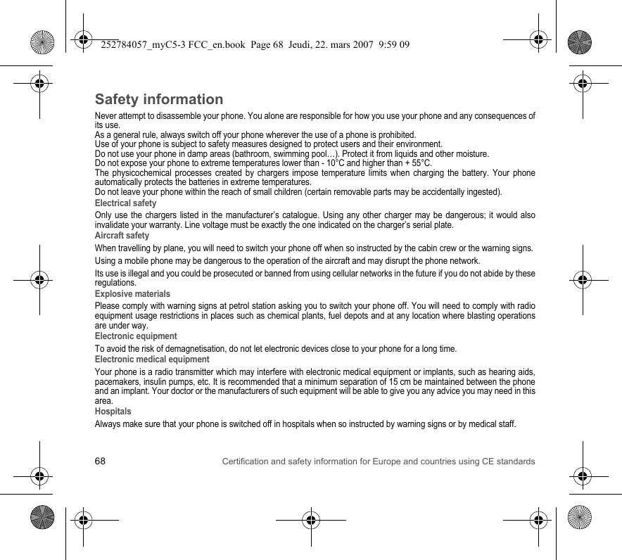 68 Certification and safety information for Europe and countries using CE standardsSafety informationNever attempt to disassemble your phone. You alone are responsible for how you use your phone and any consequences of its use.As a general rule, always switch off your phone wherever the use of a phone is prohibited.Use of your phone is subject to safety measures designed to protect users and their environment.Do not use your phone in damp areas (bathroom, swimming pool…). Protect it from liquids and other moisture.Do not expose your phone to extreme temperatures lower than - 10°C and higher than + 55°C.The physicochemical processes created by chargers impose temperature limits when charging the battery. Your phone automatically protects the batteries in extreme temperatures.Do not leave your phone within the reach of small children (certain removable parts may be accidentally ingested).Electrical safetyOnly use the chargers listed in the manufacturer’s catalogue. Using any other charger may be dangerous; it would also invalidate your warranty. Line voltage must be exactly the one indicated on the charger’s serial plate. Aircraft safetyWhen travelling by plane, you will need to switch your phone off when so instructed by the cabin crew or the warning signs.Using a mobile phone may be dangerous to the operation of the aircraft and may disrupt the phone network.Its use is illegal and you could be prosecuted or banned from using cellular networks in the future if you do not abide by these regulations.Explosive materialsPlease comply with warning signs at petrol station asking you to switch your phone off. You will need to comply with radio equipment usage restrictions in places such as chemical plants, fuel depots and at any location where blasting operations are under way.Electronic equipmentTo avoid the risk of demagnetisation, do not let electronic devices close to your phone for a long time.Electronic medical equipmentYour phone is a radio transmitter which may interfere with electronic medical equipment or implants, such as hearing aids, pacemakers, insulin pumps, etc. It is recommended that a minimum separation of 15 cm be maintained between the phone and an implant. Your doctor or the manufacturers of such equipment will be able to give you any advice you may need in this area. HospitalsAlways make sure that your phone is switched off in hospitals when so instructed by warning signs or by medical staff. 252784057_myC5-3 FCC_en.book  Page 68  Jeudi, 22. mars 2007  9:59 09