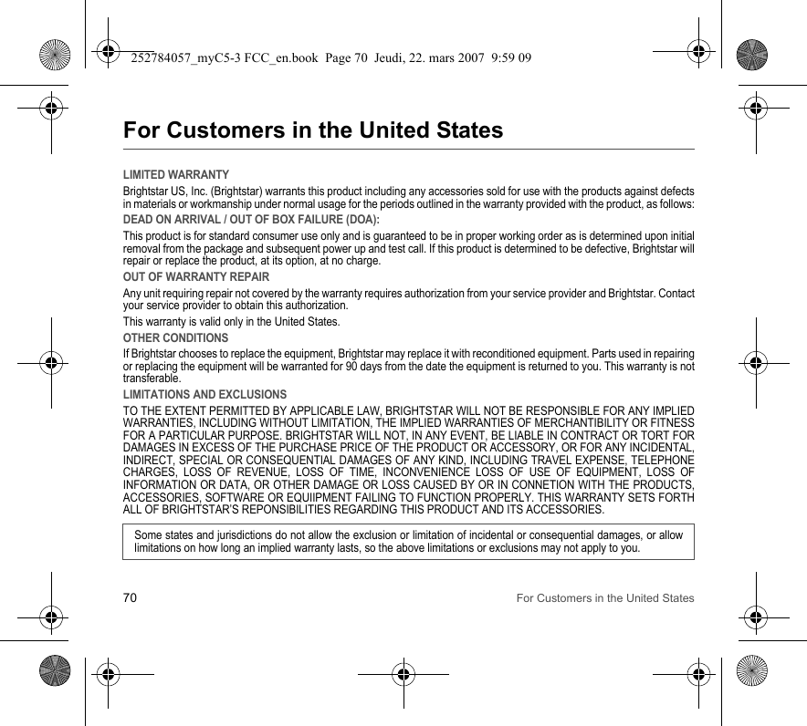 70 For Customers in the United StatesFor Customers in the United StatesLIMITED WARRANTYBrightstar US, Inc. (Brightstar) warrants this product including any accessories sold for use with the products against defects in materials or workmanship under normal usage for the periods outlined in the warranty provided with the product, as follows:DEAD ON ARRIVAL / OUT OF BOX FAILURE (DOA):This product is for standard consumer use only and is guaranteed to be in proper working order as is determined upon initial removal from the package and subsequent power up and test call. If this product is determined to be defective, Brightstar will repair or replace the product, at its option, at no charge. OUT OF WARRANTY REPAIRAny unit requiring repair not covered by the warranty requires authorization from your service provider and Brightstar. Contact your service provider to obtain this authorization. This warranty is valid only in the United States.OTHER CONDITIONSIf Brightstar chooses to replace the equipment, Brightstar may replace it with reconditioned equipment. Parts used in repairing or replacing the equipment will be warranted for 90 days from the date the equipment is returned to you. This warranty is not transferable.LIMITATIONS AND EXCLUSIONSTO THE EXTENT PERMITTED BY APPLICABLE LAW, BRIGHTSTAR WILL NOT BE RESPONSIBLE FOR ANY IMPLIED WARRANTIES, INCLUDING WITHOUT LIMITATION, THE IMPLIED WARRANTIES OF MERCHANTIBILITY OR FITNESS FOR A PARTICULAR PURPOSE. BRIGHTSTAR WILL NOT, IN ANY EVENT, BE LIABLE IN CONTRACT OR TORT FOR DAMAGES IN EXCESS OF THE PURCHASE PRICE OF THE PRODUCT OR ACCESSORY, OR FOR ANY INCIDENTAL, INDIRECT, SPECIAL OR CONSEQUENTIAL DAMAGES OF ANY KIND, INCLUDING TRAVEL EXPENSE, TELEPHONE CHARGES, LOSS OF REVENUE, LOSS OF TIME, INCONVENIENCE LOSS OF USE OF EQUIPMENT, LOSS OF INFORMATION OR DATA, OR OTHER DAMAGE OR LOSS CAUSED BY OR IN CONNETION WITH THE PRODUCTS, ACCESSORIES, SOFTWARE OR EQUIIPMENT FAILING TO FUNCTION PROPERLY. THIS WARRANTY SETS FORTH ALL OF BRIGHTSTAR’S REPONSIBILITIES REGARDING THIS PRODUCT AND ITS ACCESSORIES.Some states and jurisdictions do not allow the exclusion or limitation of incidental or consequential damages, or allow limitations on how long an implied warranty lasts, so the above limitations or exclusions may not apply to you.252784057_myC5-3 FCC_en.book  Page 70  Jeudi, 22. mars 2007  9:59 09