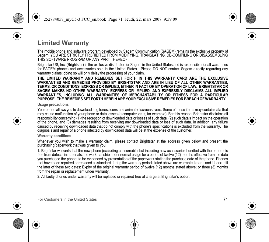 For Customers in the United States 71Limited WarrantyThe mobile phone and software program developed by Sagem Communication (SAGEM) remains the exclusive property of Sagem. YOU ARE STRICTLY PROHIBITED FROM MODIFYING, TRANSLATING, DE-COMPILING OR DISASSEMBLING THIS SOFTWARE PROGRAM OR ANY PART THEREOF.Brightstar US, Inc. (Brightstar) is the exclusive distributor for Sagem in the United States and is responsible for all warranties for SAGEM phones and accessories sold in the United States.  Please DO NOT contact Sagem directly regarding any warranty claims; doing so will only delay the processing of your claim.THE LIMITED WARRANTY AND REMEDIES SET FORTH IN THIS WARRANTY CARD ARE THE EXCLUSIVE WARRANTIES AND REMEDIES PROVIDED BY BRIGHTSTAR AND ARE IN LIEU OF ALL OTHER WARRANTIES, TERMS, OR CONDITIONS, EXPRESS OR IMPLIED, EITHER IN FACT OR BY OPERATION OF LAW.  BRIGHTSTAR OR SAGEM MAKES NO OTHER WARRANTY, EXPRESS OR IMPLIED, AND EXPRESSLY DISCLAIMS ALL IMPLIED WARRANTIES, INCLUDING ALL WARRANTIES OF MERCHANTABILITY OR FITNESS FOR A PARTICULAR PURPOSE.  THE REMEDIES SET FORTH HEREIN ARE YOUR EXCLUSIVE REMEDIES FOR BREACH OF WARRANTY.  Usage precautionsYour phone allows you to download ring tones, icons and animated screensavers. Some of these items may contain data that may cause malfunction of your phone or data losses (a computer virus, for example). For this reason, Brightstar disclaims all responsibility concerning (1) the reception of downloaded data or losses of such data, (2) such data&apos;s impact on the operation of the phone, and (3) damages resulting from receiving any downloaded data or loss of such data. In addition, any failure caused by receiving downloaded data that do not comply with the phone&apos;s specifications is excluded from the warranty. The diagnosis and repair of a phone infected by downloaded data will be at the expense of the customer.Warranty conditionsWhenever you wish to make a warranty claim, please contact Brightstar at the address given below and present the purchasing paperwork that was given to you. 1. Brightstar warrants that the new phone (excluding consumablesbut including new accessories bundled with the phone), is free from defects in materials and workmanship under normal usage for a period of twelve (12) months effective from the date you purchased the phone, to be evidenced by presentation of the paperwork stating the purchase date of the phone. Phones that have been repaired or replaced as standard during the warranty period stated above are warranted (parts and labor) until the later of these two dates: Expiry of the original warranty period of twelve (12) months stated above; or three (3) months from the repair or replacement under warranty.2. All faulty phones under warranty will be replaced or repaired free of charge at Brightstar’s option. 252784057_myC5-3 FCC_en.book  Page 71  Jeudi, 22. mars 2007  9:59 09