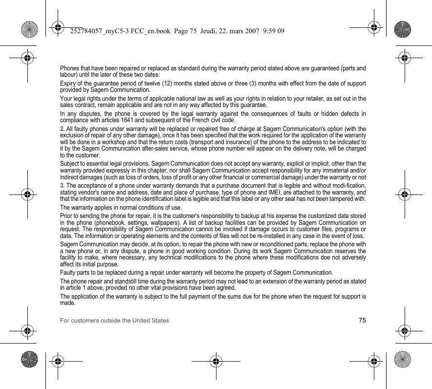 For customers outside the United States 75Phones that have been repaired or replaced as standard during the warranty period stated above are guaranteed (parts and labour) until the later of these two dates:Expiry of the guarantee period of twelve (12) months stated above or three (3) months with effect from the date of support provided by Sagem Communication.Your legal rights under the terms of applicable national law as well as your rights in relation to your retailer, as set out in the sales contract, remain applicable and are not in any way affected by this guarantee.In any disputes, the phone is covered by the legal warranty against the consequences of faults or hidden defects in compliance with articles 1641 and subsequent of the French civil code.2. All faulty phones under warranty will be replaced or repaired free of charge at Sagem Communication&apos;s option (with the exclusion of repair of any other damage), once it has been specified that the work required for the application of the warranty will be done in a workshop and that the return costs (transport and insurance) of the phone to the address to be indicated to it by the Sagem Communication after-sales service, whose phone number will appear on the delivery note, will be charged to the customer.Subject to essential legal provisions, Sagem Communication does not accept any warranty, explicit or implicit, other than the warranty provided expressly in this chapter, nor shall Sagem Communication accept responsibility for any immaterial and/or indirect damages (such as loss of orders, loss of profit or any other financial or commercial damage) under the warranty or not3. The acceptance of a phone under warranty demands that a purchase document that is legible and without modi-fication, stating vendor&apos;s name and address, date and place of purchase, type of phone and IMEI, are attached to the warranty, and that the information on the phone identification label is legible and that this label or any other seal has not been tampered with.The warranty applies in normal conditions of use.Prior to sending the phone for repair, it is the customer&apos;s responsibility to backup at his expense the customized data stored in the phone (phonebook, settings, wallpapers). A list of backup facilities can be provided by Sagem Communication on request. The responsibility of Sagem Communication cannot be invoked if damage occurs to customer files, programs or data. The information or operating elements and the contents of files will not be re-installed in any case in the event of loss. Sagem Communication may decide, at its option, to repair the phone with new or reconditioned parts, replace the phone with a new phone or, in any dispute, a phone in good working condition. During its work Sagem Communication reserves the facility to make, where necessary, any technical modifications to the phone where these modifications doe not adversely affect its initial purpose. Faulty parts to be replaced during a repair under warranty will become the property of Sagem Communication.The phone repair and standstill time during the warranty period may not lead to an extension of the warranty period as stated in article 1 above, provided no other vital provisions have been agreed.The application of the warranty is subject to the full payment of the sums due for the phone when the request for support is made.252784057_myC5-3 FCC_en.book  Page 75  Jeudi, 22. mars 2007  9:59 09
