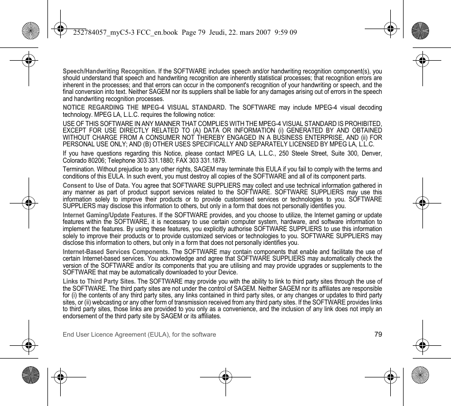 End User Licence Agreement (EULA), for the software 79Speech/Handwriting Recognition. If the SOFTWARE includes speech and/or handwriting recognition component(s), you should understand that speech and handwriting recognition are inherently statistical processes; that recognition errors are inherent in the processes; and that errors can occur in the component&apos;s recognition of your handwriting or speech, and the final conversion into text. Neither SAGEM nor its suppliers shall be liable for any damages arising out of errors in the speech and handwriting recognition processes.NOTICE REGARDING THE MPEG-4 VISUAL STANDARD. The SOFTWARE may include MPEG-4 visual decoding technology. MPEG LA, L.L.C. requires the following notice:USE OF THIS SOFTWARE IN ANY MANNER THAT COMPLIES WITH THE MPEG-4 VISUAL STANDARD IS PROHIBITED, EXCEPT FOR USE DIRECTLY RELATED TO (A) DATA OR INFORMATION (i) GENERATED BY AND OBTAINED WITHOUT CHARGE FROM A CONSUMER NOT THEREBY ENGAGED IN A BUSINESS ENTERPRISE, AND (ii) FOR PERSONAL USE ONLY; AND (B) OTHER USES SPECIFICALLY AND SEPARATELY LICENSED BY MPEG LA, L.L.C.If you have questions regarding this Notice, please contact MPEG LA, L.L.C., 250 Steele Street, Suite 300, Denver, Colorado 80206; Telephone 303 331.1880; FAX 303 331.1879.Termination. Without prejudice to any other rights, SAGEM may terminate this EULA if you fail to comply with the terms and conditions of this EULA. In such event, you must destroy all copies of the SOFTWARE and all of its component parts.Consent to Use of Data. You agree that SOFTWARE SUPPLIERS may collect and use technical information gathered in any manner as part of product support services related to the SOFTWARE. SOFTWARE SUPPLIERS may use this information solely to improve their products or to provide customised services or technologies to you. SOFTWARE SUPPLIERS may disclose this information to others, but only in a form that does not personally identifies you.Internet Gaming/Update Features. If the SOFTWARE provides, and you choose to utilize, the Internet gaming or update features within the SOFTWARE, it is necessary to use certain computer system, hardware, and software information to implement the features. By using these features, you explicitly authorise SOFTWARE SUPPLIERS to use this information solely to improve their products or to provide customized services or technologies to you. SOFTWARE SUPPLIERS may disclose this information to others, but only in a form that does not personally identifies you.Internet-Based Services Components. The SOFTWARE may contain components that enable and facilitate the use of certain Internet-based services. You acknowledge and agree that SOFTWARE SUPPLIERS may automatically check the version of the SOFTWARE and/or its components that you are utilising and may provide upgrades or supplements to the SOFTWARE that may be automatically downloaded to your Device.Links to Third Party Sites. The SOFTWARE may provide you with the ability to link to third party sites through the use of the SOFTWARE. The third party sites are not under the control of SAGEM. Neither SAGEM nor its affiliates are responsible for (i) the contents of any third party sites, any links contained in third party sites, or any changes or updates to third party sites, or (ii) webcasting or any other form of transmission received from any third party sites. If the SOFTWARE provides links to third party sites, those links are provided to you only as a convenience, and the inclusion of any link does not imply an endorsement of the third party site by SAGEM or its affiliates.252784057_myC5-3 FCC_en.book  Page 79  Jeudi, 22. mars 2007  9:59 09