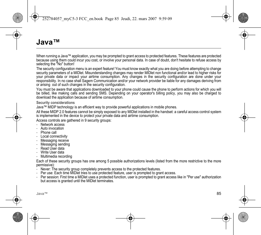 Java™ 85Java™When running a Java™ application, you may be prompted to grant access to protected features. These features are protected because using them could incur you cost, or involve your personal data. In case of doubt, don&apos;t hesitate to refuse access by selecting the &quot;No&quot; button!The security configuration menu is an expert feature! You must know exactly what you are doing before attempting to change security parameters of a MIDlet. Misunderstanding changes may render MIDlet non functional and/or lead to higher risks for your private data or impact your airtime consumption. Any changes in the security configuration are done under your responsibility. In no case shall Sagem Communication and/or your network provider be liable for any damages deriving from or arising  out of such changes in the security configuration.You must be aware that applications downloaded to your phone could cause the phone to perform actions for which you will be billed, like making calls and sending SMS. Depending on your operator&apos;s billing policy, you may also be charged to download the application because of airtime consumption.Security considerationsJava™ MIDP technology is an efficient way to provide powerful applications in mobile phones.All these MIDP 2.0 features cannot be simply exposed to any MIDlet installed in the handset: a careful access control system is implemented in the device to protect your private data and airtime consumption.Access controls are gathered in 9 security groups:-Network access-Auto invocation-Phone call-Local connectivity-Messaging receive-Messaging sending-Read User data-Write User data-Multimedia recordingEach of these security groups has one among 5 possible authorizations levels (listed from the more restrictive to the more permissive):-Never: The security group completely prevents access to the protected features.-Per use: Each time MIDlet tries to use protected feature, user is prompted to grant access.-Per session: First time a MIDlet uses a protected function, user is prompted to grant access like in &quot;Per use&quot; authorization but access is granted until the MIDlet terminates.252784057_myC5-3 FCC_en.book  Page 85  Jeudi, 22. mars 2007  9:59 09