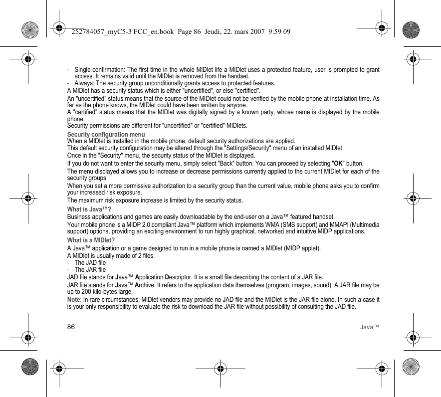 86 Java™-Single confirmation: The first time in the whole MIDlet life a MIDlet uses a protected feature, user is prompted to grant access. It remains valid until the MIDlet is removed from the handset.-Always: The security group unconditionally grants access to protected features.A MIDlet has a security status which is either &quot;uncertified&quot;, or else &quot;certified&quot;.An &quot;uncertified&quot; status means that the source of the MIDlet could not be verified by the mobile phone at installation time. As far as the phone knows, the MIDlet could have been written by anyone.A &quot;certified&quot; status means that the MIDlet was digitally signed by a known party, whose name is displayed by the mobile phone.Security permissions are different for &quot;uncertified&quot; or &quot;certified&quot; MIDlets.Security configuration menuWhen a MIDlet is installed in the mobile phone, default security authorizations are applied. This default security configuration may be altered through the &quot;Settings/Security&quot; menu of an installed MIDlet.Once in the &quot;Security&quot; menu, the security status of the MIDlet is displayed.If you do not want to enter the security menu, simply select &quot;Back&quot; button. You can proceed by selecting &quot;OK&quot; button.The menu displayed allows you to increase or decrease permissions currently applied to the current MIDlet for each of the security groups. When you set a more permissive authorization to a security group than the current value, mobile phone asks you to confirm your increased risk exposure.The maximum risk exposure increase is limited by the security status.What is Java™?Business applications and games are easily downloadable by the end-user on a Java™ featured handset.Your mobile phone is a MIDP 2.0 compliant Java™ platform which implements WMA (SMS support) and MMAPI (Multimedia support) options, providing an exciting environment to run highly graphical, networked and intuitive MIDP applications.What is a MIDlet?A Java™ application or a game designed to run in a mobile phone is named a MIDlet (MIDP applet).A MIDlet is usually made of 2 files:-The JAD file-The JAR fileJAD file stands for Java™ Application Descriptor. It is a small file describing the content of a JAR file.JAR file stands for Java™ Archive. It refers to the application data themselves (program, images, sound). A JAR file may be up to 200 kilo-bytes large.Note: In rare circumstances, MIDlet vendors may provide no JAD file and the MIDlet is the JAR file alone. In such a case it is your only responsibility to evaluate the risk to download the JAR file without possibility of consulting the JAD file.252784057_myC5-3 FCC_en.book  Page 86  Jeudi, 22. mars 2007  9:59 09
