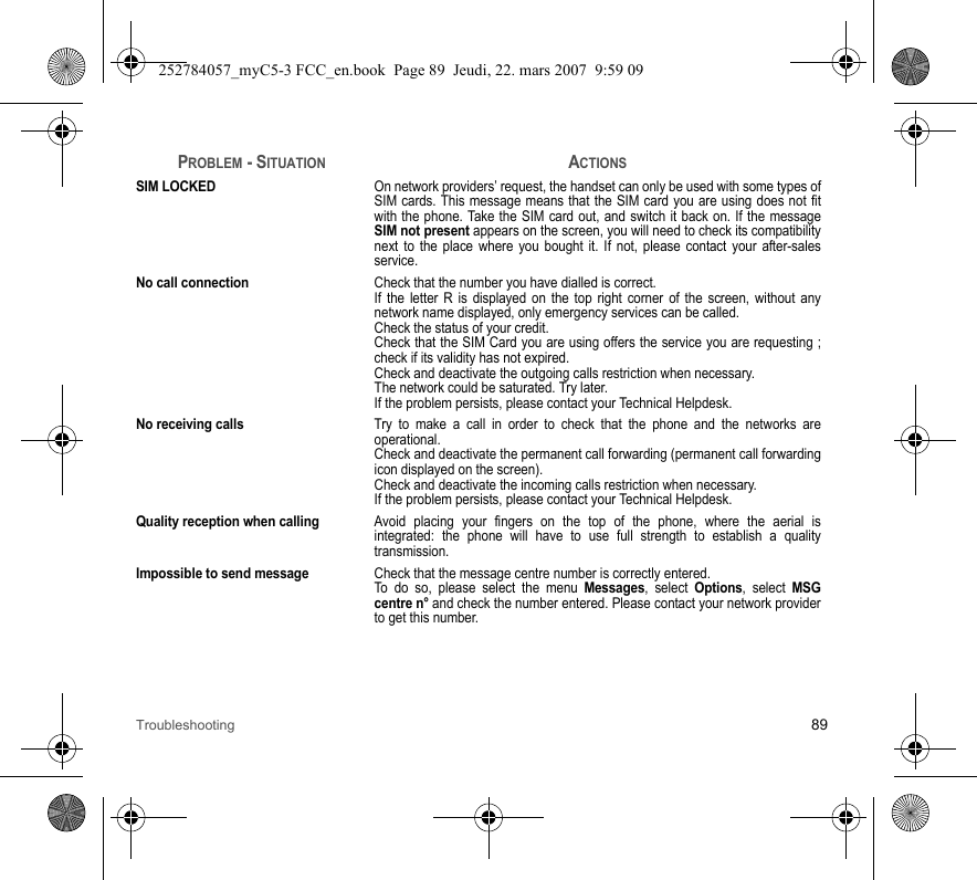 Troubleshooting 89SIM LOCKEDOn network providers’ request, the handset can only be used with some types of SIM cards. This message means that the SIM card you are using does not fit with the phone. Take the SIM card out, and switch it back on. If the message SIM not present appears on the screen, you will need to check its compatibility next to the place where you bought it. If not, please contact your after-sales service.No call connectionCheck that the number you have dialled is correct.If the letter R is displayed on the top right corner of the screen, without any network name displayed, only emergency services can be called.Check the status of your credit.Check that the SIM Card you are using offers the service you are requesting ; check if its validity has not expired.Check and deactivate the outgoing calls restriction when necessary.The network could be saturated. Try later.If the problem persists, please contact your Technical Helpdesk.No receiving callsTry to make a call in order to check that the phone and the networks are operational. Check and deactivate the permanent call forwarding (permanent call forwarding icon displayed on the screen). Check and deactivate the incoming calls restriction when necessary.If the problem persists, please contact your Technical Helpdesk.Quality reception when callingAvoid placing your fingers on the top of the phone, where the aerial is integrated: the phone will have to use full strength to establish a quality transmission.Impossible to send messageCheck that the message centre number is correctly entered.To do so, please select the menu Messages, select Options, select MSG centre n° and check the number entered. Please contact your network provider to get this number.PROBLEM - SITUATIONACTIONS252784057_myC5-3 FCC_en.book  Page 89  Jeudi, 22. mars 2007  9:59 09