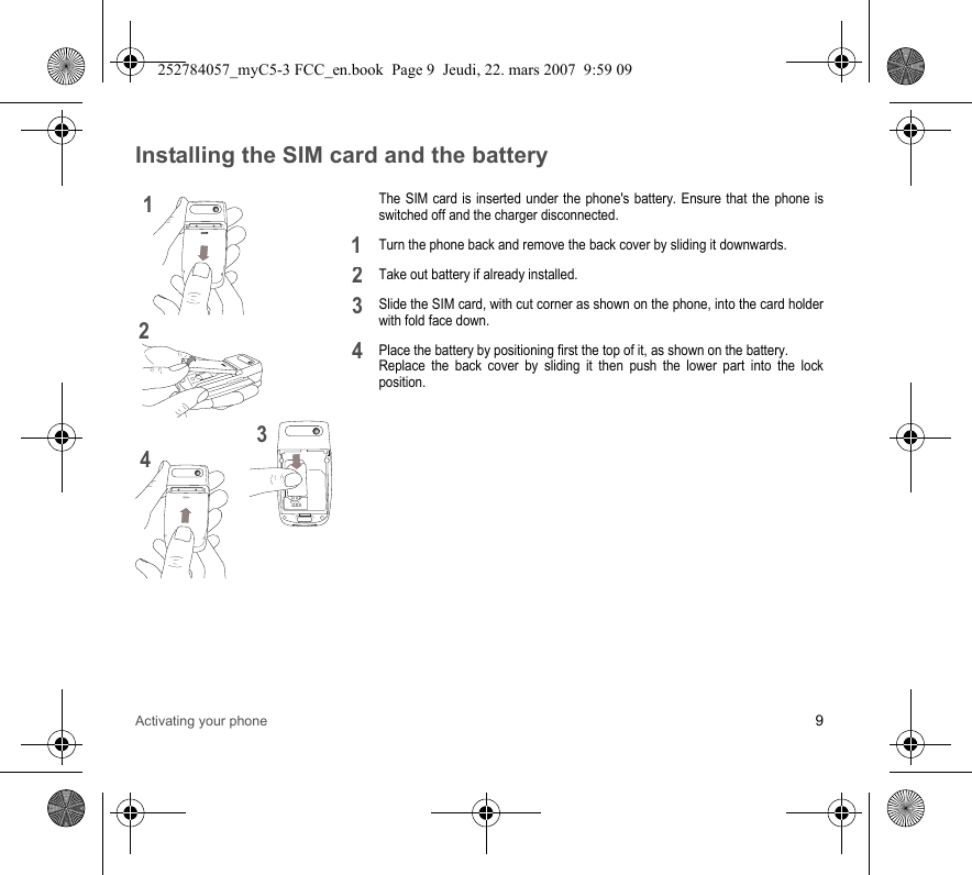 Activating your phone 9Installing the SIM card and the batteryThe SIM card is inserted under the phone&apos;s battery. Ensure that the phone is switched off and the charger disconnected.Turn the phone back and remove the back cover by sliding it downwards.Take out battery if already installed.Slide the SIM card, with cut corner as shown on the phone, into the card holder with fold face down.Place the battery by positioning first the top of it, as shown on the battery. Replace the back cover by sliding it then push the lower part into the lock position.12341234252784057_myC5-3 FCC_en.book  Page 9  Jeudi, 22. mars 2007  9:59 09