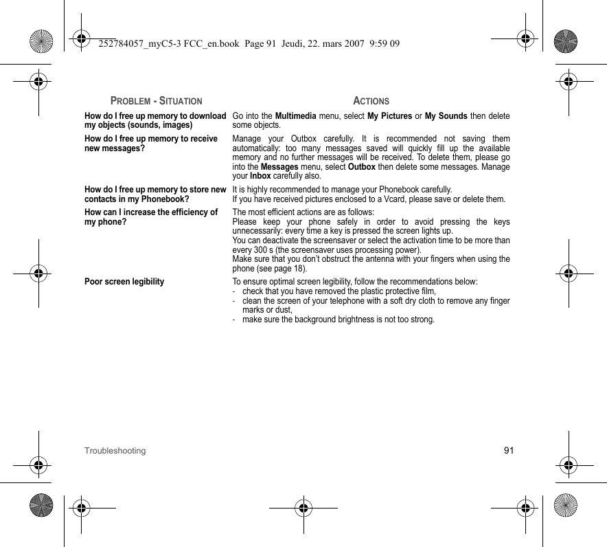 Troubleshooting 91How do I free up memory to download my objects (sounds, images)Go into the Multimedia menu, select My Pictures or My Sounds then delete some objects.How do I free up memory to receive new messages?Manage your Outbox carefully. It is recommended not saving them automatically: too many messages saved will quickly fill up the available memory and no further messages will be received. To delete them, please go into the Messages menu, select Outbox then delete some messages. Manage your Inbox carefully also.How do I free up memory to store new contacts in my Phonebook?It is highly recommended to manage your Phonebook carefully.If you have received pictures enclosed to a Vcard, please save or delete them.How can I increase the efficiency of my phone?The most efficient actions are as follows:Please keep your phone safely in order to avoid pressing the keys unnecessarily: every time a key is pressed the screen lights up.You can deactivate the screensaver or select the activation time to be more than every 300 s (the screensaver uses processing power).Make sure that you don’t obstruct the antenna with your fingers when using the phone (see page 18).Poor screen legibilityTo ensure optimal screen legibility, follow the recommendations below: -check that you have removed the plastic protective film,  -clean the screen of your telephone with a soft dry cloth to remove any finger marks or dust,-make sure the background brightness is not too strong.PROBLEM - SITUATIONACTIONS252784057_myC5-3 FCC_en.book  Page 91  Jeudi, 22. mars 2007  9:59 09
