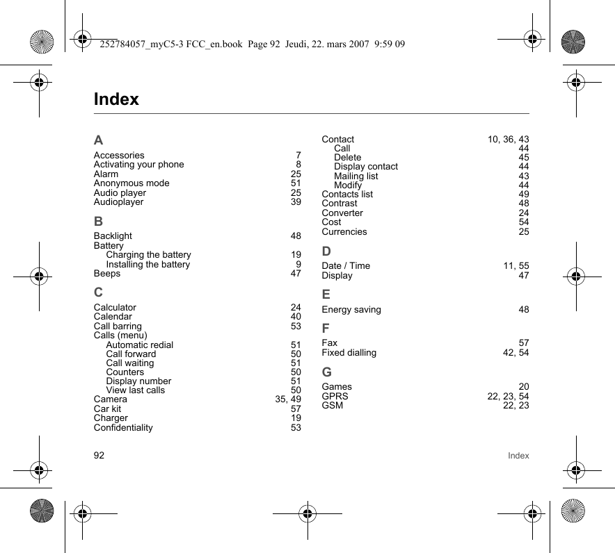 92 IndexIndexAAccessories 7Activating your phone  8Alarm 25Anonymous mode  51Audio player  25Audioplayer 39BBacklight 48BatteryCharging the battery  19Installing the battery  9Beeps 47CCalculator 24Calendar 40Call barring  53Calls (menu)Automatic redial  51Call forward  50Call waiting  51Counters 50Display number  51View last calls  50Camera 35, 49Car kit  57Charger 19Confidentiality 53Contact 10, 36, 43Call 44Delete 45Display contact  44Mailing list  43Modify 44Contacts list  49Contrast 48Converter 24Cost 54Currencies 25DDate / Time  11, 55Display 47EEnergy saving  48FFax 57Fixed dialling  42, 54GGames 20GPRS 22, 23, 54GSM 22, 23252784057_myC5-3 FCC_en.book  Page 92  Jeudi, 22. mars 2007  9:59 09