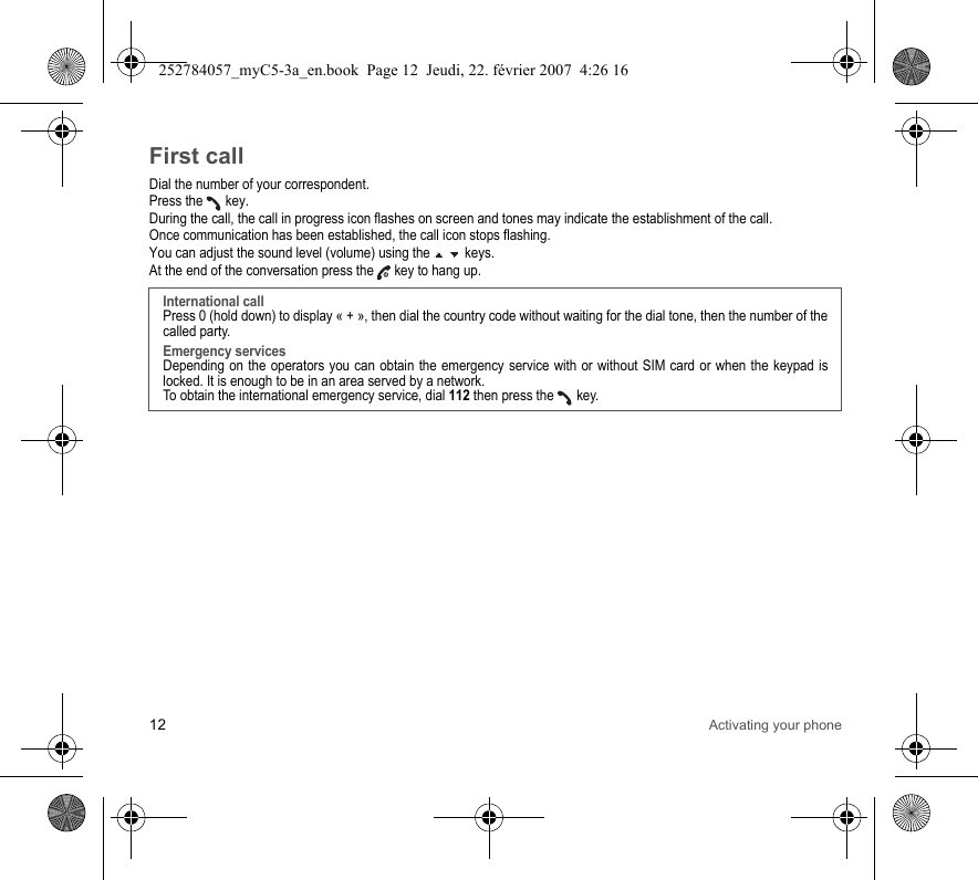 12 Activating your phoneFirst callDial the number of your correspondent.Press the   key. During the call, the call in progress icon flashes on screen and tones may indicate the establishment of the call.Once communication has been established, the call icon stops flashing.You can adjust the sound level (volume) using the   keys.At the end of the conversation press the   key to hang up.International callPress 0 (hold down) to display « + », then dial the country code without waiting for the dial tone, then the number of the called party.Emergency servicesDepending on the operators you can obtain the emergency service with or without SIM card or when the keypad is locked. It is enough to be in an area served by a network.To obtain the international emergency service, dial 112 then press the   key. 252784057_myC5-3a_en.book  Page 12  Jeudi, 22. février 2007  4:26 16