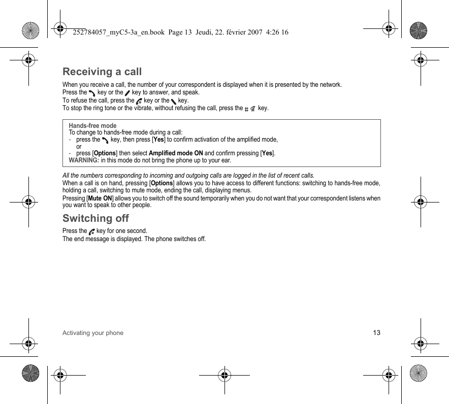 Activating your phone 13Receiving a callWhen you receive a call, the number of your correspondent is displayed when it is presented by the network.Press the   key or the   key to answer, and speak.To refuse the call, press the   key or the   key.To stop the ring tone or the vibrate, without refusing the call, press the   key.All the numbers corresponding to incoming and outgoing calls are logged in the list of recent calls.When a call is on hand, pressing [Options] allows you to have access to different functions: switching to hands-free mode, holding a call, switching to mute mode, ending the call, displaying menus.Pressing [Mute ON] allows you to switch off the sound temporarily when you do not want that your correspondent listens when you want to speak to other people.Switching offPress the   key for one second.The end message is displayed. The phone switches off. Hands-free modeTo change to hands-free mode during a call:-press the   key, then press [Yes] to confirm activation of the amplified mode, or-press [Options] then select Amplified mode ON and confirm pressing [Yes].WARNING: in this mode do not bring the phone up to your ear.252784057_myC5-3a_en.book  Page 13  Jeudi, 22. février 2007  4:26 16
