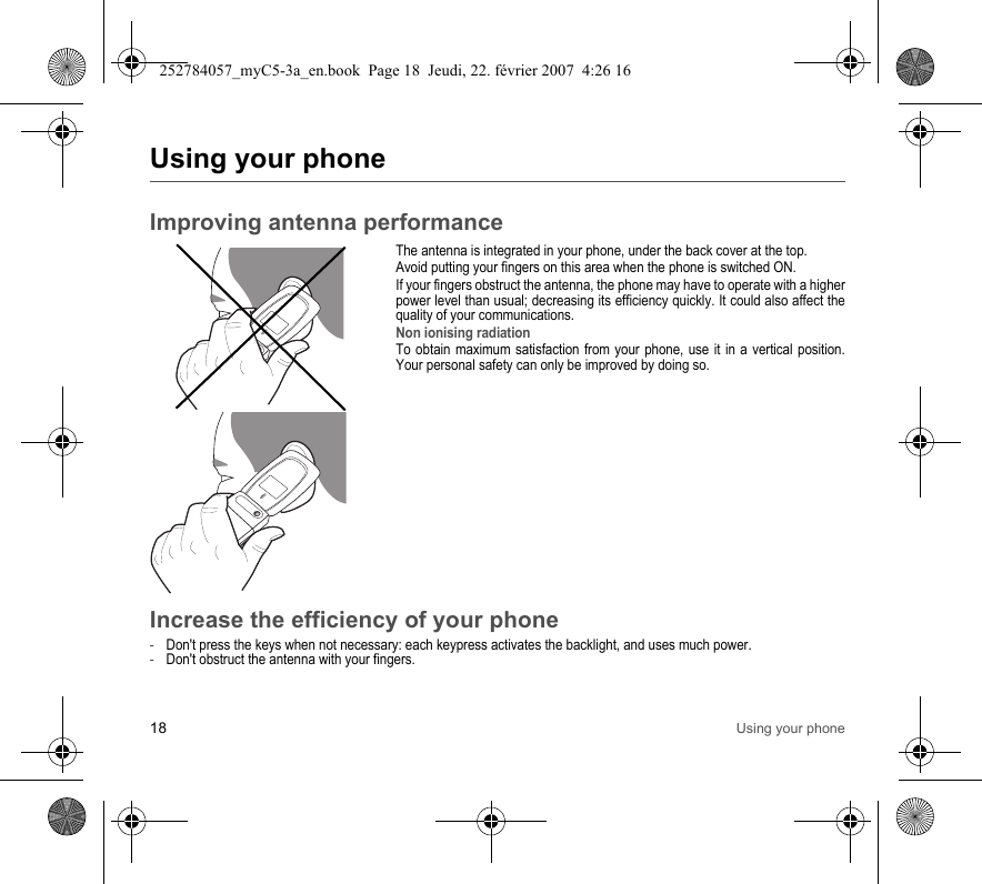 18 Using your phoneUsing your phoneImproving antenna performanceThe antenna is integrated in your phone, under the back cover at the top.Avoid putting your fingers on this area when the phone is switched ON.If your fingers obstruct the antenna, the phone may have to operate with a higher power level than usual; decreasing its efficiency quickly. It could also affect the quality of your communications.Non ionising radiationTo obtain maximum satisfaction from your phone, use it in a vertical position. Your personal safety can only be improved by doing so.Increase the efficiency of your phone-Don&apos;t press the keys when not necessary: each keypress activates the backlight, and uses much power.-Don&apos;t obstruct the antenna with your fingers.252784057_myC5-3a_en.book  Page 18  Jeudi, 22. février 2007  4:26 16