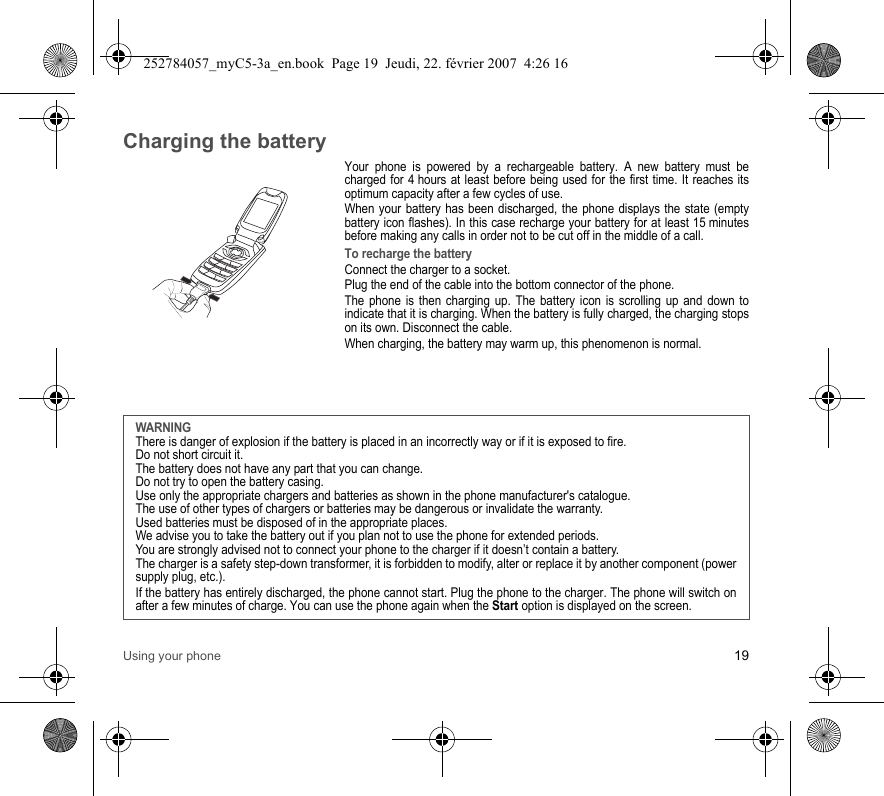 Using your phone 19Charging the batteryYour phone is powered by a rechargeable battery. A new battery must be charged for 4 hours at least before being used for the first time. It reaches its optimum capacity after a few cycles of use. When your battery has been discharged, the phone displays the state (empty battery icon flashes). In this case recharge your battery for at least 15 minutes before making any calls in order not to be cut off in the middle of a call.To recharge the batteryConnect the charger to a socket.Plug the end of the cable into the bottom connector of the phone. The phone is then charging up. The battery icon is scrolling up and down to indicate that it is charging. When the battery is fully charged, the charging stops on its own. Disconnect the cable.When charging, the battery may warm up, this phenomenon is normal.WARNINGThere is danger of explosion if the battery is placed in an incorrectly way or if it is exposed to fire.Do not short circuit it.The battery does not have any part that you can change.Do not try to open the battery casing.Use only the appropriate chargers and batteries as shown in the phone manufacturer&apos;s catalogue.The use of other types of chargers or batteries may be dangerous or invalidate the warranty.Used batteries must be disposed of in the appropriate places. We advise you to take the battery out if you plan not to use the phone for extended periods.You are strongly advised not to connect your phone to the charger if it doesn’t contain a battery.The charger is a safety step-down transformer, it is forbidden to modify, alter or replace it by another component (power supply plug, etc.).If the battery has entirely discharged, the phone cannot start. Plug the phone to the charger. The phone will switch on after a few minutes of charge. You can use the phone again when the Start option is displayed on the screen.252784057_myC5-3a_en.book  Page 19  Jeudi, 22. février 2007  4:26 16