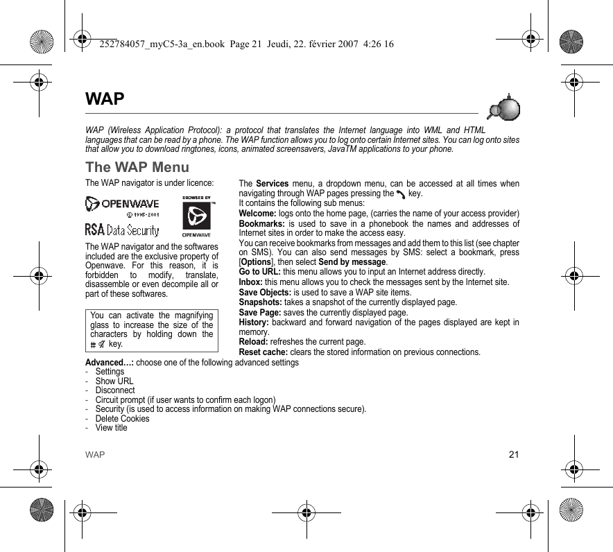 WAP 21WAPWAP (Wireless Application Protocol): a protocol that translates the Internet language into WML and HTML languages that can be read by a phone. The WAP function allows you to log onto certain Internet sites. You can log onto sites that allow you to download ringtones, icons, animated screensavers, JavaTM applications to your phone.The WAP MenuThe Services menu, a dropdown menu, can be accessed at all times when navigating through WAP pages pressing the   key.It contains the following sub menus:Welcome: logs onto the home page, (carries the name of your access provider)Bookmarks: is used to save in a phonebook the names and addresses of Internet sites in order to make the access easy.You can receive bookmarks from messages and add them to this list (see chapter on SMS). You can also send messages by SMS: select a bookmark, press [Options], then select Send by message.Go to URL: this menu allows you to input an Internet address directly.Inbox: this menu allows you to check the messages sent by the Internet site.Save Objects: is used to save a WAP site items.Snapshots: takes a snapshot of the currently displayed page.Save Page: saves the currently displayed page.History: backward and forward navigation of the pages displayed are kept in memory.Reload: refreshes the current page.Reset cache: clears the stored information on previous connections.Advanced…: choose one of the following advanced settings-Settings-Show URL-Disconnect-Circuit prompt (if user wants to confirm each logon)-Security (is used to access information on making WAP connections secure). -Delete Cookies-View titleThe WAP navigator is under licence:The WAP navigator and the softwares included are the exclusive property of Openwave. For this reason, it is forbidden to modify, translate, disassemble or even decompile all or part of these softwares.You can activate the magnifying glass to increase the size of the characters by holding down the  key.252784057_myC5-3a_en.book  Page 21  Jeudi, 22. février 2007  4:26 16