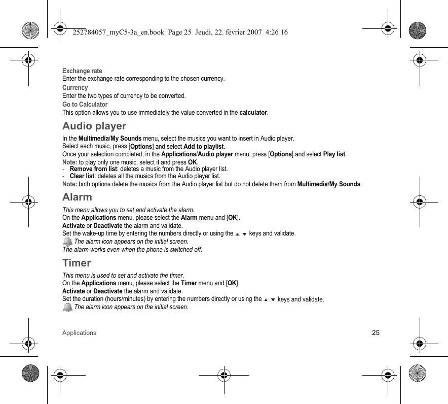 Applications 25Exchange rateEnter the exchange rate corresponding to the chosen currency.CurrencyEnter the two types of currency to be converted.Go to CalculatorThis option allows you to use immediately the value converted in the calculator.Audio playerIn the Multimedia/My Sounds menu, select the musics you want to insert in Audio player.Select each music, press [Options] and select Add to playlist.Once your selection completed, in the Applications/Audio player menu, press [Options] and select Play list.Note: to play only one music, select it and press OK.-Remove from list: deletes a music from the Audio player list.-Clear list: deletes all the musics from the Audio player list.Note: both options delete the musics from the Audio player list but do not delete them from Multimedia/My Sounds.AlarmThis menu allows you to set and activate the alarm.On the Applications menu, please select the Alarm menu and [OK].Activate or Deactivate the alarm and validate.Set the wake-up time by entering the numbers directly or using the   keys and validate. The alarm icon appears on the initial screen.The alarm works even when the phone is switched off.TimerThis menu is used to set and activate the timer.On the Applications menu, please select the Timer menu and [OK].Activate or Deactivate the alarm and validate.Set the duration (hours/minutes) by entering the numbers directly or using the   keys and validate. The alarm icon appears on the initial screen.252784057_myC5-3a_en.book  Page 25  Jeudi, 22. février 2007  4:26 16