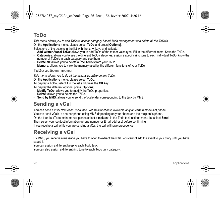 26 ApplicationsToDoThis menu allows you to add ToDo’s, access category-based Todo management and delete all the ToDo’s.On the Applications menu, please select ToDo and press [Options].Select one of the actions in the list with the   keys and validate.-Add Written/Vocal ToDo: allows you to add ToDo of the text or voice type. Fill in the different items. Save the ToDo.-Categories: allows you to see the different ToDo categories, assign a specific ring tone to each individual ToDo, know the number of ToDo’s in each category and see them.-Delete all: allows you to delete all the ToDo’s from your ToDo.-Memory: allows you to view the memory used by the different functions of your ToDo.ToDo actions menuThis menu allows you to do all the actions possible on any ToDo.On the Applications menu, please select ToDo.To display a ToDo, select it in the list and press the OK key.To display the different options, press [Options].-Modify ToDo: allows you to modify the ToDo properties.-Delete: allows you to delete the ToDo.-Send by MMS: allows you to send the Vcalendar corresponding to the task by MMS.Sending a vCalYou can send a vCal from each Todo task. Yet, this function is available only on certain models of phone.You can send vCals to another phone using MMS depending on your phone and the recipient’s phone.On the task list (Todo main menu), please select a task and in the Todo task actions menu list select Send.Then select your contact information (phone number or Email address) before confirming.If you receive a call while you are sending a vCal, the call will have precedence.Receiving a vCalBy MMS, you receive a message you have to open to extract the vCal. You cannot add the event to your diary until you have saved it.You can assign a different beep to each Todo task.You can also assign a different ring tone to each Todo task category.252784057_myC5-3a_en.book  Page 26  Jeudi, 22. février 2007  4:26 16