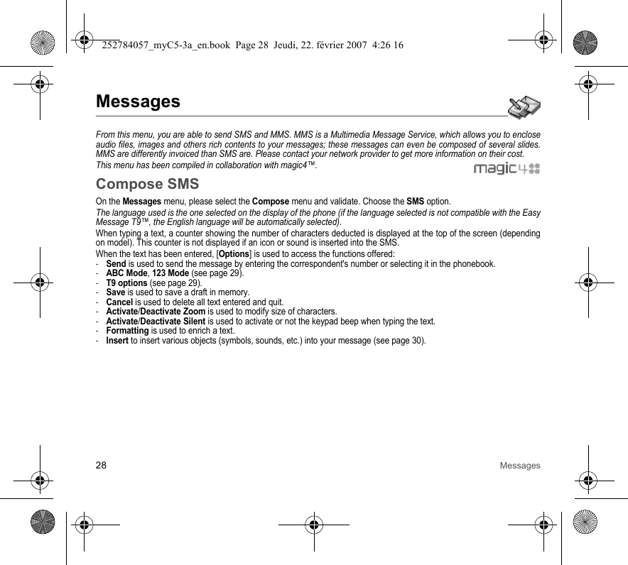 28 MessagesMessagesFrom this menu, you are able to send SMS and MMS. MMS is a Multimedia Message Service, which allows you to enclose audio files, images and others rich contents to your messages; these messages can even be composed of several slides. MMS are differently invoiced than SMS are. Please contact your network provider to get more information on their cost. This menu has been compiled in collaboration with magic4™.Compose SMSOn the Messages menu, please select the Compose menu and validate. Choose the SMS option.The language used is the one selected on the display of the phone (if the language selected is not compatible with the Easy Message T9™, the English language will be automatically selected).When typing a text, a counter showing the number of characters deducted is displayed at the top of the screen (depending on model). This counter is not displayed if an icon or sound is inserted into the SMS.When the text has been entered, [Options] is used to access the functions offered:-Send is used to send the message by entering the correspondent&apos;s number or selecting it in the phonebook.-ABC Mode, 123 Mode (see page 29).-T9 options (see page 29).-Save is used to save a draft in memory.-Cancel is used to delete all text entered and quit.-Activate/Deactivate Zoom is used to modify size of characters.-Activate/Deactivate Silent is used to activate or not the keypad beep when typing the text.-Formatting is used to enrich a text.-Insert to insert various objects (symbols, sounds, etc.) into your message (see page 30).252784057_myC5-3a_en.book  Page 28  Jeudi, 22. février 2007  4:26 16