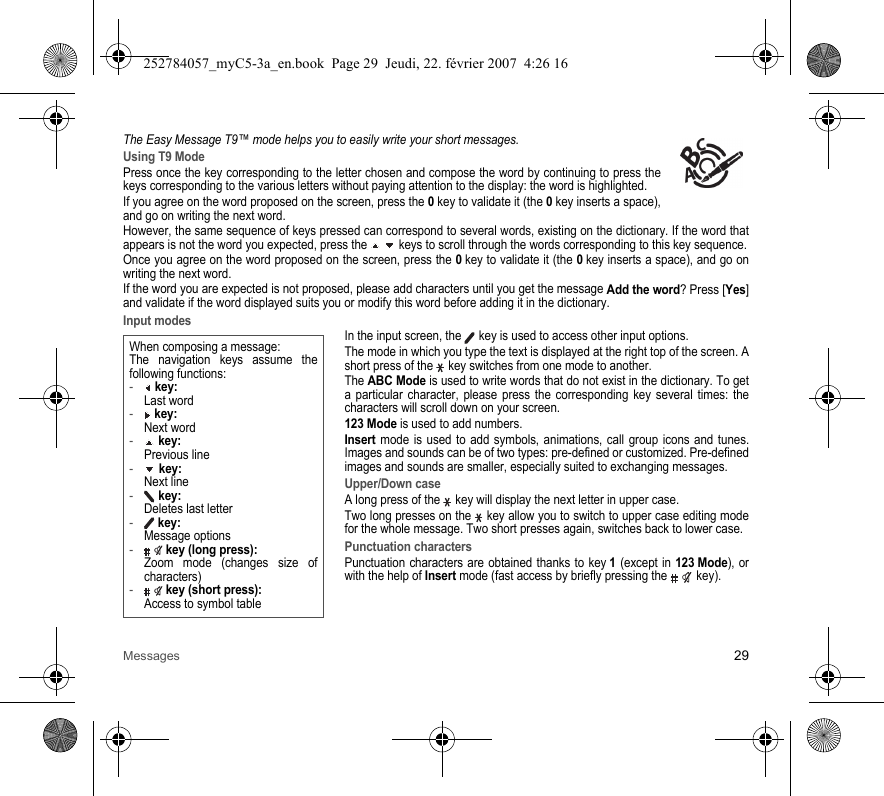 Messages 29The Easy Message T9™ mode helps you to easily write your short messages.Using T9 ModePress once the key corresponding to the letter chosen and compose the word by continuing to press the keys corresponding to the various letters without paying attention to the display: the word is highlighted.If you agree on the word proposed on the screen, press the 0 key to validate it (the 0 key inserts a space), and go on writing the next word.However, the same sequence of keys pressed can correspond to several words, existing on the dictionary. If the word that appears is not the word you expected, press the   keys to scroll through the words corresponding to this key sequence.Once you agree on the word proposed on the screen, press the 0 key to validate it (the 0 key inserts a space), and go on writing the next word.If the word you are expected is not proposed, please add characters until you get the message Add the word? Press [Yes] and validate if the word displayed suits you or modify this word before adding it in the dictionary.Input modesIn the input screen, the   key is used to access other input options.The mode in which you type the text is displayed at the right top of the screen. A short press of the   key switches from one mode to another.The ABC Mode is used to write words that do not exist in the dictionary. To get a particular character, please press the corresponding key several times: the characters will scroll down on your screen. 123 Mode is used to add numbers. Insert mode is used to add symbols, animations, call group icons and tunes. Images and sounds can be of two types: pre-defined or customized. Pre-defined images and sounds are smaller, especially suited to exchanging messages.Upper/Down caseA long press of the   key will display the next letter in upper case.Two long presses on the   key allow you to switch to upper case editing mode for the whole message. Two short presses again, switches back to lower case.Punctuation charactersPunctuation characters are obtained thanks to key 1 (except in 123 Mode), or with the help of Insert mode (fast access by briefly pressing the   key).When composing a message:The navigation keys assume the following functions:- key: Last word- key: Next word- key: Previous line- key: Next line- key: Deletes last letter- key: Message options- key (long press): Zoom mode (changes size of characters)- key (short press): Access to symbol table252784057_myC5-3a_en.book  Page 29  Jeudi, 22. février 2007  4:26 16