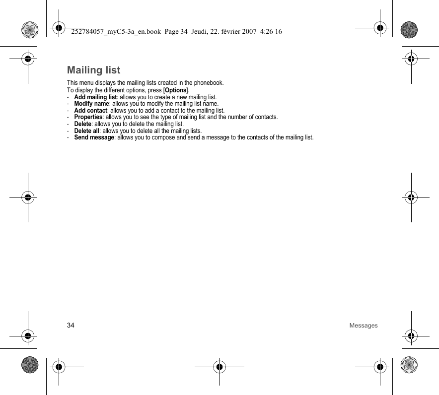34 MessagesMailing listThis menu displays the mailing lists created in the phonebook.To display the different options, press [Options].-Add mailing list: allows you to create a new mailing list.-Modify name: allows you to modify the mailing list name.-Add contact: allows you to add a contact to the mailing list.-Properties: allows you to see the type of mailing list and the number of contacts.-Delete: allows you to delete the mailing list.-Delete all: allows you to delete all the mailing lists.-Send message: allows you to compose and send a message to the contacts of the mailing list.252784057_myC5-3a_en.book  Page 34  Jeudi, 22. février 2007  4:26 16