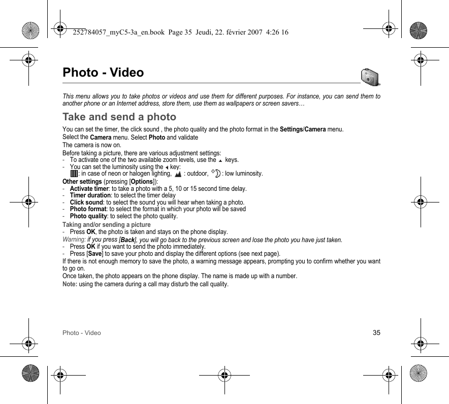 Photo - Video 35Photo - VideoThis menu allows you to take photos or videos and use them for different purposes. For instance, you can send them to another phone or an Internet address, store them, use them as wallpapers or screen savers…Take and send a photoYou can set the timer, the click sound , the photo quality and the photo format in the Settings/Camera menu.Select the Camera menu. Select Photo and validateThe camera is now on.Before taking a picture, there are various adjustment settings:-To activate one of the two available zoom levels, use the   keys.-You can set the luminosity using the   key: : in case of neon or halogen lighting,   : outdoor,  : low luminosity.Other settings (pressing [Options]):-Activate timer: to take a photo with a 5, 10 or 15 second time delay.-Timer duration: to select the timer delay-Click sound: to select the sound you will hear when taking a photo.-Photo format: to select the format in which your photo will be saved-Photo quality: to select the photo quality.Taking and/or sending a picture-Press OK, the photo is taken and stays on the phone display.Warning: if you press [Back], you will go back to the previous screen and lose the photo you have just taken.-Press OK if you want to send the photo immediately.-Press [Save] to save your photo and display the different options (see next page).If there is not enough memory to save the photo, a warning message appears, prompting you to confirm whether you want to go on.Once taken, the photo appears on the phone display. The name is made up with a number.Note: using the camera during a call may disturb the call quality.252784057_myC5-3a_en.book  Page 35  Jeudi, 22. février 2007  4:26 16