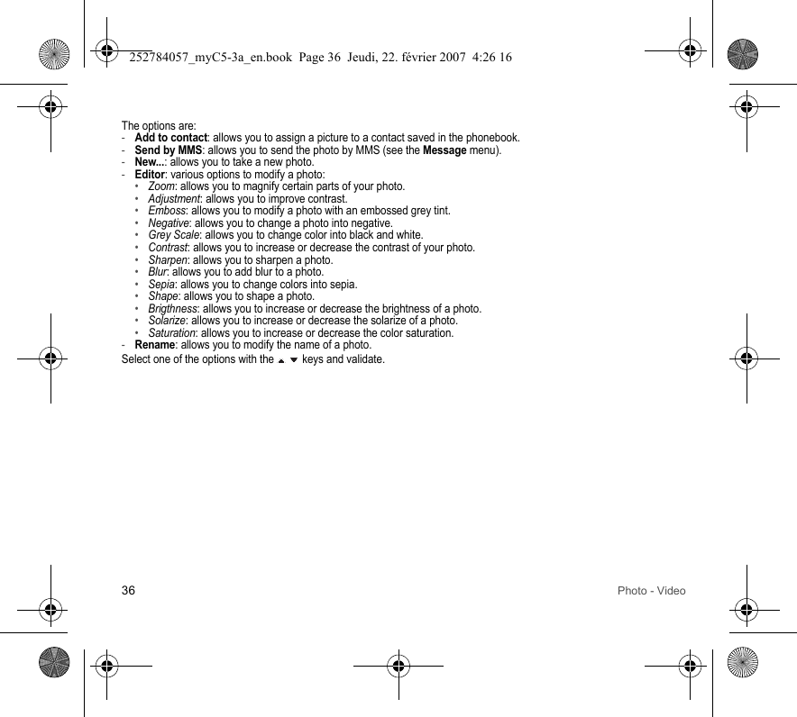 36 Photo - VideoThe options are:-Add to contact: allows you to assign a picture to a contact saved in the phonebook.-Send by MMS: allows you to send the photo by MMS (see the Message menu).-New...: allows you to take a new photo.-Editor: various options to modify a photo:•Zoom: allows you to magnify certain parts of your photo.•Adjustment: allows you to improve contrast.•Emboss: allows you to modify a photo with an embossed grey tint.•Negative: allows you to change a photo into negative.•Grey Scale: allows you to change color into black and white.•Contrast: allows you to increase or decrease the contrast of your photo.•Sharpen: allows you to sharpen a photo.•Blur: allows you to add blur to a photo.•Sepia: allows you to change colors into sepia.•Shape: allows you to shape a photo.•Brigthness: allows you to increase or decrease the brightness of a photo.•Solarize: allows you to increase or decrease the solarize of a photo.•Saturation: allows you to increase or decrease the color saturation.-Rename: allows you to modify the name of a photo.Select one of the options with the   keys and validate.252784057_myC5-3a_en.book  Page 36  Jeudi, 22. février 2007  4:26 16