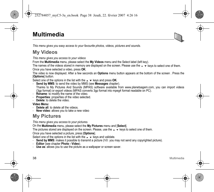 38 MultimediaMultimediaThis menu gives you easy access to your favourite photos, videos, pictures and sounds.My VideosThis menu gives you access to your videosFrom the Multimedia menu, please select the My Videos menu and the Select label (left key).The names of the videos stored in memory are displayed on the screen. Please use the   keys to select one of them.Once you have selected a video, press OK.The video is now displayed. After a few seconds an Options menu button appears at the bottom of the screen . Press the [Options] button.Select one of the options in the list with the   keys and press OK.-Send by MMS: to send the video by MMS (see Messages chapter).Thanks to My Pictures And Sounds (MPAS) software available from www.planetsagem.com, you can import videos (3gp format) or export videos (MPAS converts 3gp format into mpeg4 format readable on PC). -Rename: to modify the name of the video.-Properties: properties of the video selected.-Delete: to delete the video.Video Menu:-Delete all: to delete all the videos.-New video: allows you to take a new videoMy PicturesThis menu gives you access to your pictures.On the Multimedia menu, please select the My Pictures menu and [Select].The pictures stored are displayed on the screen. Please, use the   keys to select one of them.Once you have selected a picture, press [Options].Select one of the options in the list with the   keys and validate.-Send by MMS: makes it possible to transmit a picture (NB: you may not send any copyrighted picture).-Editor (see chapter Photo - Video).-Use as: allows you to use the picture as a wallpaper or screen saver.252784057_myC5-3a_en.book  Page 38  Jeudi, 22. février 2007  4:26 16