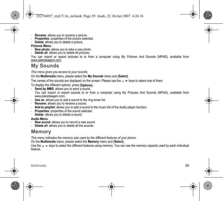 Multimedia 39-Rename: allows you to rename a picture.-Properties: properties of the picture selected.-Delete: allows you to delete a picture.Pictures Menu:-New photo: allows you to take a new photo.-Delete all: allows you to delete all pictures.You can import or export pictures to or from a computer using My Pictures And Sounds (MPAS), available from www.planetsagem.com.My SoundsThis menu gives you access to your sounds.On the Multimedia menu, please select the My Sounds menu and [Select].The names of the sounds are displayed on the screen. Please use the   keys to select one of them.To display the different options, press [Options].-Send by MMS: allows you to send a sound. You can import or export sounds to or from a computer using My Pictures And Sounds (MPAS), available from www.planetsagem.com.-Use as: allows you to add a sound to the ring tones list.-Rename: allows you to rename a sound.-Add to playlist: allows you to add a sound to the music list of the Audio player function.-Properties: properties of the sound selected.-Delete: allows you to delete a sound.Audio Menu:-New sound: allows you to record a new sound.-Delete all: allows you to delete all the sounds.MemoryThis menu indicates the memory size used by the different features of your phone.On the Multimedia menu, please select the Memory menu and [Select].Use the   keys to select the different features using memory. You can see the memory capacity used by each individual feature.252784057_myC5-3a_en.book  Page 39  Jeudi, 22. février 2007  4:26 16