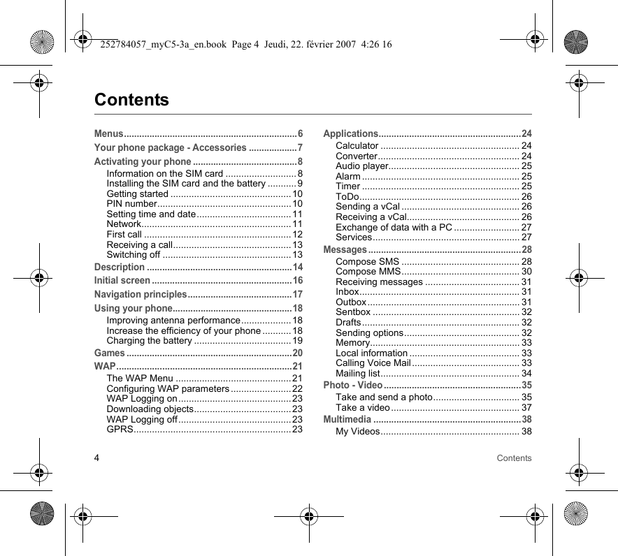 4ContentsContentsMenus....................................................................6Your phone package - Accessories ...................7Activating your phone .........................................8Information on the SIM card ........................... 8Installing the SIM card and the battery ...........9Getting started .............................................. 10PIN number................................................... 10Setting time and date.................................... 11Network......................................................... 11First call ........................................................12Receiving a call............................................. 13Switching off .................................................13Description .........................................................14Initial screen .......................................................16Navigation principles.........................................17Using your phone...............................................18Improving antenna performance................... 18Increase the efficiency of your phone ...........18Charging the battery ..................................... 19Games .................................................................20WAP.....................................................................21The WAP Menu ............................................21Configuring WAP parameters .......................22WAP Logging on........................................... 23Downloading objects..................................... 23WAP Logging off........................................... 23GPRS............................................................ 23Applications........................................................24Calculator ..................................................... 24Converter...................................................... 24Audio player.................................................. 25Alarm ............................................................ 25Timer ............................................................ 25ToDo............................................................. 26Sending a vCal ............................................. 26Receiving a vCal........................................... 26Exchange of data with a PC ......................... 27Services........................................................ 27Messages ............................................................28Compose SMS ............................................. 28Compose MMS............................................. 30Receiving messages .................................... 31Inbox............................................................. 31Outbox .......................................................... 31Sentbox ........................................................ 32Drafts............................................................ 32Sending options............................................ 32Memory......................................................... 33Local information .......................................... 33Calling Voice Mail ......................................... 33Mailing list..................................................... 34Photo - Video......................................................35Take and send a photo................................. 35Take a video ................................................. 37Multimedia ..........................................................38My Videos..................................................... 38252784057_myC5-3a_en.book  Page 4  Jeudi, 22. février 2007  4:26 16