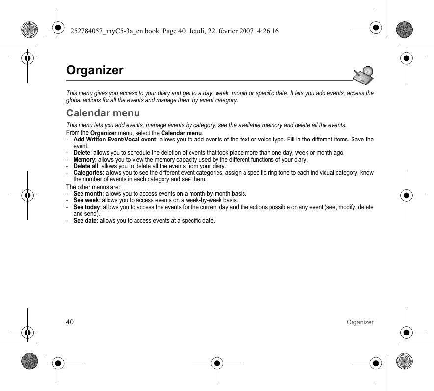 40 OrganizerOrganizerThis menu gives you access to your diary and get to a day, week, month or specific date. It lets you add events, access the global actions for all the events and manage them by event category.Calendar menuThis menu lets you add events, manage events by category, see the available memory and delete all the events.From the Organizer menu, select the Calendar menu.-Add Written Event/Vocal event: allows you to add events of the text or voice type. Fill in the different items. Save the event.-Delete: allows you to schedule the deletion of events that took place more than one day, week or month ago.-Memory: allows you to view the memory capacity used by the different functions of your diary.-Delete all: allows you to delete all the events from your diary.-Categories: allows you to see the different event categories, assign a specific ring tone to each individual category, know the number of events in each category and see them.The other menus are:-See month: allows you to access events on a month-by-month basis.-See week: allows you to access events on a week-by-week basis.-See today: allows you to access the events for the current day and the actions possible on any event (see, modify, delete and send).-See date: allows you to access events at a specific date.252784057_myC5-3a_en.book  Page 40  Jeudi, 22. février 2007  4:26 16