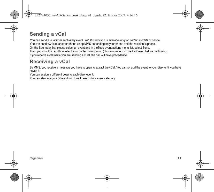 Organizer 41Sending a vCalYou can send a vCal from each diary event. Yet, this function is available only on certain models of phone.You can send vCals to another phone using MMS depending on your phone and the recipient’s phone.On the See today list, please select an event and in theTodo event actions menu list, select Send.Then you should in addition select your contact information (phone number or Email address) before confirming.If you receive a call while you are sending a vCal, the call will have precedence.Receiving a vCalBy MMS, you receive a message you have to open to extract the vCal. You cannot add the event to your diary until you have saved it.You can assign a different beep to each diary event.You can also assign a different ring tone to each diary event category.252784057_myC5-3a_en.book  Page 41  Jeudi, 22. février 2007  4:26 16