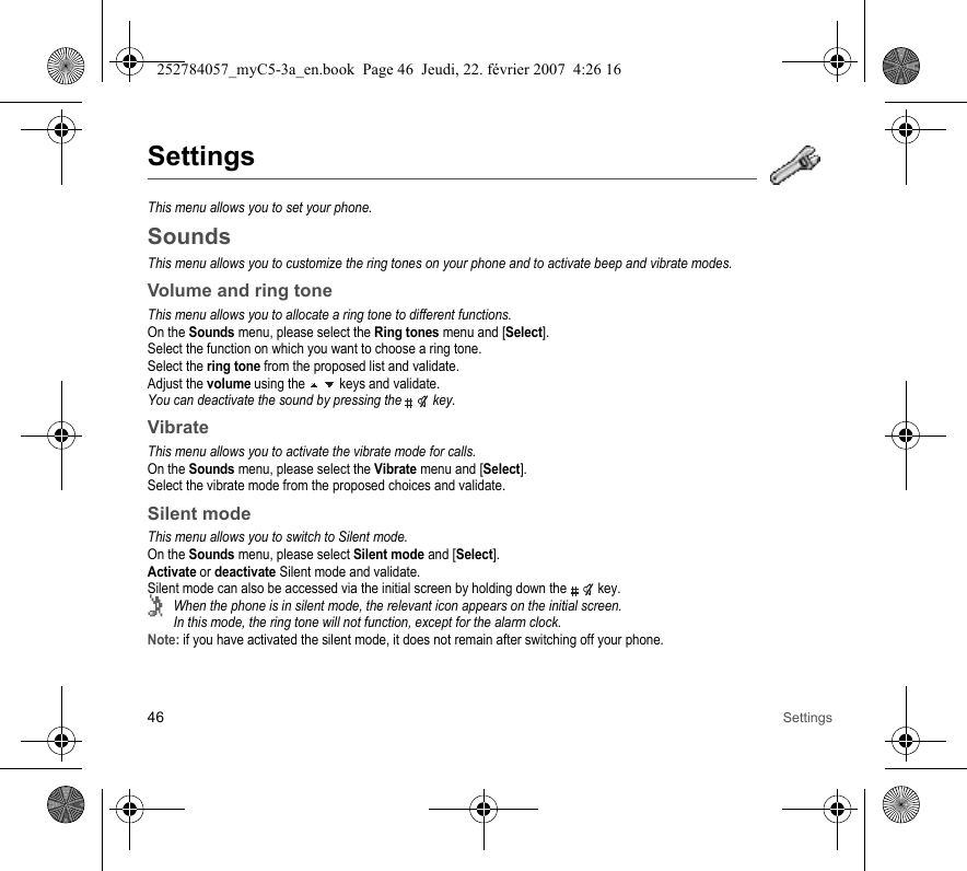 46 SettingsSettingsThis menu allows you to set your phone.SoundsThis menu allows you to customize the ring tones on your phone and to activate beep and vibrate modes.Volume and ring toneThis menu allows you to allocate a ring tone to different functions.On the Sounds menu, please select the Ring tones menu and [Select].Select the function on which you want to choose a ring tone.Select the ring tone from the proposed list and validate.Adjust the volume using the   keys and validate.You can deactivate the sound by pressing the   key.VibrateThis menu allows you to activate the vibrate mode for calls. On the Sounds menu, please select the Vibrate menu and [Select].Select the vibrate mode from the proposed choices and validate.Silent modeThis menu allows you to switch to Silent mode.On the Sounds menu, please select Silent mode and [Select].Activate or deactivate Silent mode and validate.Silent mode can also be accessed via the initial screen by holding down the   key.When the phone is in silent mode, the relevant icon appears on the initial screen. In this mode, the ring tone will not function, except for the alarm clock.Note: if you have activated the silent mode, it does not remain after switching off your phone.252784057_myC5-3a_en.book  Page 46  Jeudi, 22. février 2007  4:26 16